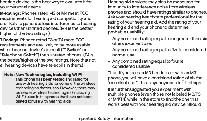  6 Important Safety Information  Important Safety Information  7hearing device is the best way to evaluate it for your personal needs.M-Ratings: Phones rated M3 or M4 meet FCC requirements for hearing aid compatibility and are likely to generate less interference to hearing devices than unrated phones. (M4 is the better/higher of the two ratings.)T-Ratings: Phones rated T3 or T4 meet FCC requirements and are likely to be more usable with a hearing device’s telecoil (“T Switch” or “Telephone Switch”) than unrated phones. (T4 is the better/higher of the two ratings. Note that not all hearing devices have telecoils in them.)Note: New Technologies, Including Wi-Fi  This phone has been tested and rated for use with hearing aids for some of the wireless technologies that it uses. However, there may be newer wireless technologies (including Wi-Fi) used in this phone that have not been tested for use with hearing aids.Hearing aid devices may also be measured for immunity to interference noise from wireless phones and should have ratings similar to phones. Ask your hearing healthcare professional for the rating of your hearing aid. Add the rating of your hearing aid and your phone to determine  probable usability: + Any combined rating equal to or greater than six offers excellent use. + Any combined rating equal to five is considered normal use. + Any combined rating equal to four is  considered usable.Thus, if you pair an M3 hearing aid with an M3 phone, you will have a combined rating of six for “excellent use.” This is synonymous for T ratings.It is further suggested you experiment with multiple phones (even those not labeled M3/T3 or M4/T4) while in the store to find the one that works best with your hearing aid device. Should 