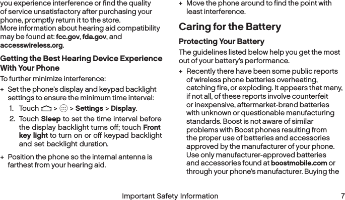  6 Important Safety Information  Important Safety Information  7you experience interference or find the quality of service unsatisfactory after purchasing your phone, promptly return it to the store.  More information about hearing aid compatibility may be found at: fcc.gov, fda.gov, and accesswireless.org.Getting the Best Hearing Device Experience With Your PhoneTo further minimize interference: + Set the phone’s display and keypad backlight settings to ensure the minimum time interval:1.  Touch   &gt;   &gt; Settings &gt; Display.2.  Touch Sleep to set the time interval before the display backlight turns oﬀ; touch Front key light to turn on or oﬀ keypad backlight and set backlight duration. + Position the phone so the internal antenna is farthest from your hearing aid. + Move the phone around to find the point with least interference.Caring for the BatteryProtecting Your BatteryThe guidelines listed below help you get the most out of your battery’s performance. + Recently there have been some public reports of wireless phone batteries overheating, catching fire, or exploding. It appears that many, if not all, of these reports involve counterfeit or inexpensive, aftermarket-brand batteries with unknown or questionable manufacturing standards. Boost is not aware of similar problems with Boost phones resulting from the proper use of batteries and accessories approved by the manufacturer of your phone. Use only manufacturer-approved batteries and accessories found at boostmobile.com or through your phone’s manufacturer. Buying the 