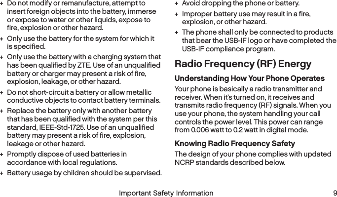  8 Important Safety Information  Important Safety Information  9 + Do not modify or remanufacture, attempt to insert foreign objects into the battery, immerse or expose to water or other liquids, expose to fire, explosion or other hazard. + Only use the battery for the system for which it is specified. + Only use the battery with a charging system that has been qualified by ZTE. Use of an unqualified battery or charger may present a risk of fire, explosion, leakage, or other hazard. + Do not short-circuit a battery or allow metallic conductive objects to contact battery terminals. + Replace the battery only with another battery that has been qualified with the system per this standard, IEEE-Std-1725. Use of an unqualified battery may present a risk of fire, explosion, leakage or other hazard. + Promptly dispose of used batteries in accordance with local regulations. + Battery usage by children should be supervised. + Avoid dropping the phone or battery. + Improper battery use may result in a fire, explosion, or other hazard. + The phone shall only be connected to products that bear the USB-IF logo or have completed the USB-IF compliance program.Radio Frequency (RF) EnergyUnderstanding How Your Phone OperatesYour phone is basically a radio transmitter and receiver. When it’s turned on, it receives and transmits radio frequency (RF) signals. When you use your phone, the system handling your call controls the power level. This power can range from 0.006 watt to 0.2 watt in digital mode.Knowing Radio Frequency SafetyThe design of your phone complies with updated NCRP standards described below.