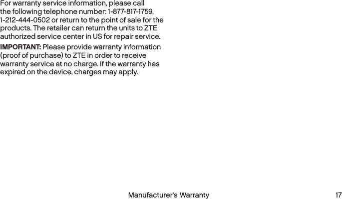  16 Manufacturer&apos;s Warranty  Manufacturer&apos;s Warranty 17For warranty service information, please call the following telephone number: 1-877-817-1759, 1-212-444-0502 or return to the point of sale for the products. The retailer can return the units to ZTE authorized service center in US for repair service.IMPORTANT: Please provide warranty information (proof of purchase) to ZTE in order to receive warranty service at no charge. If the warranty has expired on the device, charges may apply.