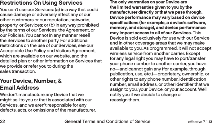  22 General Terms and Conditions of Service effective 7-1-13 eﬀective 7-1-13 General Terms and Conditions of Service 23Restrictions On Using Services You can’t use our Services: (a) in a way that could cause damage or adversely affect any of our other customers or our reputation, networks, property, or Services; or (b) in any way prohibited by the terms of our Services, the Agreement, or our Policies. You cannot in any manner resell the Services to another party. For additional restrictions on the use of our Services, see our Acceptable Use Policy and Visitors Agreement, which are available on our website, and the detailed plan or other information on Services that we provide or refer you to during the sales transaction.Your Device, Number, &amp;  Email Address We don’t manufacture any Device that we might sell to you or that is associated with our Services, and we aren’t responsible for any defects, acts, or omissions of the manufacturer. The only warranties on your Device are the limited warranties given to you by the manufacturer directly or that we pass through. Device performance may vary based on device specifications (for example, a device’s software, memory, and storage), and device performance may impact access to all of our Services. This Device is sold exclusively for use with our Service and in other coverage areas that we may make available to you. As programmed, it will not accept wireless service from another carrier. Except for any legal right you may have to port/transfer your phone number to another carrier, you have no—and cannot gain any (for example, through publication, use, etc.)—proprietary, ownership, or other rights to any phone number, identification number, email address, or other identifier that we assign to you, your Device, or your account. We’ll notify you if we decide to change or reassign them. 