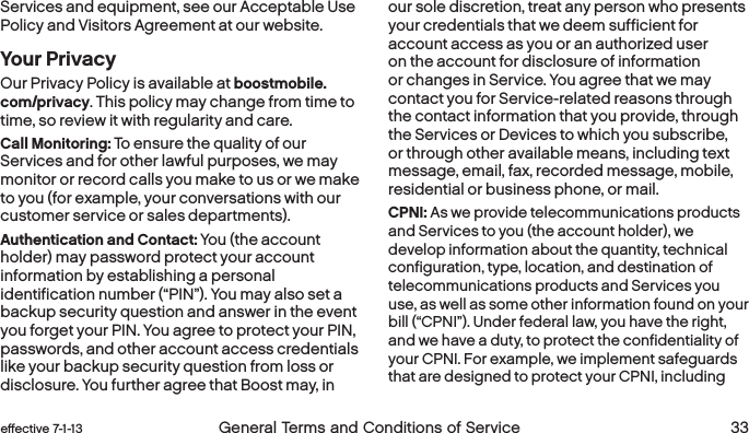  32 General Terms and Conditions of Service effective 7-1-13 eﬀective 7-1-13 General Terms and Conditions of Service 33Services and equipment, see our Acceptable Use Policy and Visitors Agreement at our website. Your PrivacyOur Privacy Policy is available at boostmobile.com/privacy. This policy may change from time to time, so review it with regularity and care. Call Monitoring: To ensure the quality of our Services and for other lawful purposes, we may monitor or record calls you make to us or we make to you (for example, your conversations with our customer service or sales departments).Authentication and Contact: You (the account holder) may password protect your account information by establishing a personal identification number (“PIN”). You may also set a backup security question and answer in the event you forget your PIN. You agree to protect your PIN, passwords, and other account access credentials like your backup security question from loss or disclosure. You further agree that Boost may, in our sole discretion, treat any person who presents your credentials that we deem sufficient for account access as you or an authorized user on the account for disclosure of information or changes in Service. You agree that we may contact you for Service-related reasons through the contact information that you provide, through the Services or Devices to which you subscribe, or through other available means, including text message, email, fax, recorded message, mobile, residential or business phone, or mail. CPNI: As we provide telecommunications products and Services to you (the account holder), we develop information about the quantity, technical configuration, type, location, and destination of telecommunications products and Services you use, as well as some other information found on your bill (“CPNI”). Under federal law, you have the right, and we have a duty, to protect the confidentiality of your CPNI. For example, we implement safeguards that are designed to protect your CPNI, including 