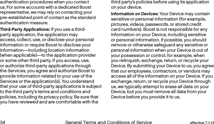  34 General Terms and Conditions of Service effective 7-1-13authentication procedures when you contact us. For some accounts with a dedicated Boost representative, we may rely on contacting your pre-established point of contact as the standard authentication measure.Third-Party Applications: If you use a third-party application, the application may access, collect, use, or disclose your personal information or require Boost to disclose your information—including location information (when applicable)—to the application provider or some other third party. If you access, use, or authorize third-party applications through the Services, you agree and authorize Boost to provide information related to your use of the Services or the application(s). You understand that your use of third-party applications is subject to the third party’s terms and conditions and policies, including its privacy policy. Be sure that you have reviewed and are comfortable with the third party’s policies before using its application on your device.Information on Devices: Your Device may contain sensitive or personal information (for example, pictures, videos, passwords, or stored credit card numbers). Boost is not responsible for any information on your Device, including sensitive or personal information. If possible, you should remove or otherwise safeguard any sensitive or personal information when your Device is out of your possession or control, for example, when you relinquish, exchange, return, or recycle your Device. By submitting your Device to us, you agree that our employees, contractors, or vendors may access all of the information on your Device. If you exchange, return, or recycle your Device through us, we typically attempt to erase all data on your Device, but you must remove all data from your Device before you provide it to us.