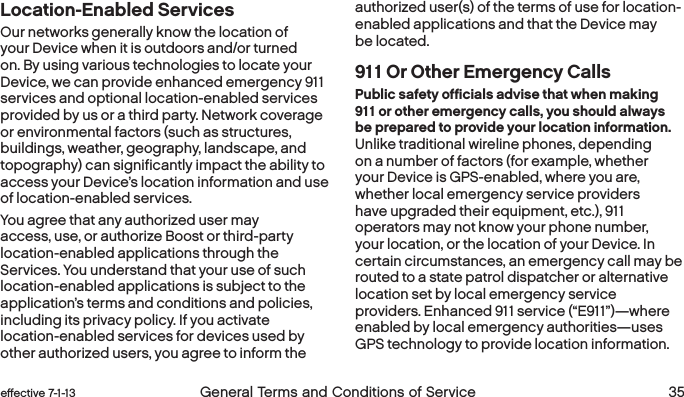  34 General Terms and Conditions of Service effective 7-1-13 eﬀective 7-1-13 General Terms and Conditions of Service 35Location-Enabled Services Our networks generally know the location of your Device when it is outdoors and/or turned on. By using various technologies to locate your Device, we can provide enhanced emergency 911 services and optional location-enabled services provided by us or a third party. Network coverage or environmental factors (such as structures, buildings, weather, geography, landscape, and topography) can significantly impact the ability to access your Device’s location information and use of location-enabled services.  You agree that any authorized user may access, use, or authorize Boost or third-party location-enabled applications through the Services. You understand that your use of such location-enabled applications is subject to the application’s terms and conditions and policies, including its privacy policy. If you activate location-enabled services for devices used by other authorized users, you agree to inform the authorized user(s) of the terms of use for location-enabled applications and that the Device may be located.911 Or Other Emergency CallsPublic safety officials advise that when making 911 or other emergency calls, you should always be prepared to provide your location information. Unlike traditional wireline phones, depending on a number of factors (for example, whether your Device is GPS-enabled, where you are, whether local emergency service providers have upgraded their equipment, etc.), 911 operators may not know your phone number, your location, or the location of your Device. In certain circumstances, an emergency call may be routed to a state patrol dispatcher or alternative location set by local emergency service providers. Enhanced 911 service (“E911”)—where enabled by local emergency authorities—uses GPS technology to provide location information. 