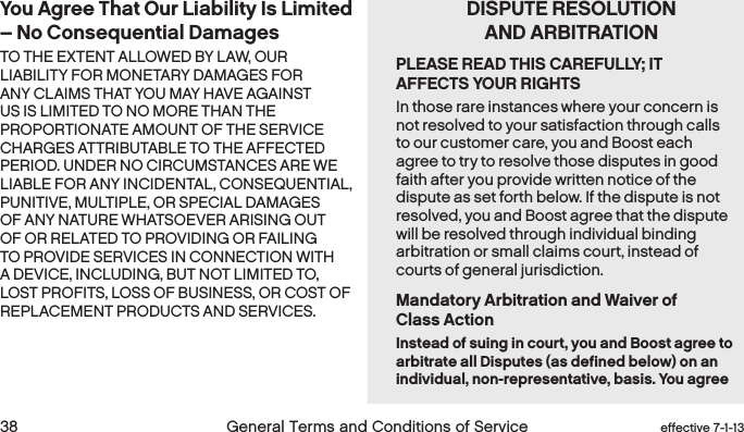  38 General Terms and Conditions of Service effective 7-1-13You Agree That Our Liability Is Limited – No Consequential DamagesTO THE EXTENT ALLOWED BY LAW, OUR LIABILITY FOR MONETARY DAMAGES FOR ANY CLAIMS THAT YOU MAY HAVE AGAINST US IS LIMITED TO NO MORE THAN THE PROPORTIONATE AMOUNT OF THE SERVICE CHARGES ATTRIBUTABLE TO THE AFFECTED PERIOD. UNDER NO CIRCUMSTANCES ARE WE LIABLE FOR ANY INCIDENTAL, CONSEQUENTIAL, PUNITIVE, MULTIPLE, OR SPECIAL DAMAGES OF ANY NATURE WHATSOEVER ARISING OUT OF OR RELATED TO PROVIDING OR FAILING TO PROVIDE SERVICES IN CONNECTION WITH A DEVICE, INCLUDING, BUT NOT LIMITED TO, LOST PROFITS, LOSS OF BUSINESS, OR COST OF REPLACEMENT PRODUCTS AND SERVICES.    DISPUTE RESOLUTION    AND ARBITRATIONPLEASE READ THIS CAREFULLY; IT AFFECTS YOUR RIGHTSIn those rare instances where your concern is not resolved to your satisfaction through calls to our customer care, you and Boost each agree to try to resolve those disputes in good faith after you provide written notice of the dispute as set forth below. If the dispute is not resolved, you and Boost agree that the dispute will be resolved through individual binding arbitration or small claims court, instead of courts of general jurisdiction.Mandatory Arbitration and Waiver of  Class ActionInstead of suing in court, you and Boost agree to arbitrate all Disputes (as defined below) on an individual, non-representative, basis. You agree 