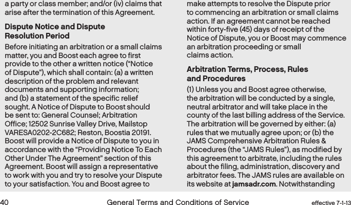  40 General Terms and Conditions of Service effective 7-1-13a party or class member; and/or (iv) claims that arise after the termination of this Agreement.Dispute Notice and Dispute  Resolution PeriodBefore initiating an arbitration or a small claims matter, you and Boost each agree to first provide to the other a written notice (“Notice of Dispute”), which shall contain: (a) a written description of the problem and relevant documents and supporting information; and (b) a statement of the specific relief sought. A Notice of Dispute to Boost should be sent to: General Counsel; Arbitration Office; 12502 Sunrise Valley Drive, Mailstop VARESA0202-2C682; Reston, Boostia 20191. Boost will provide a Notice of Dispute to you in accordance with the “Providing Notice To Each Other Under The Agreement” section of this Agreement. Boost will assign a representative to work with you and try to resolve your Dispute to your satisfaction. You and Boost agree to make attempts to resolve the Dispute prior to commencing an arbitration or small claims action. If an agreement cannot be reached within forty-five (45) days of receipt of the Notice of Dispute, you or Boost may commence an arbitration proceeding or small claims action. Arbitration Terms, Process, Rules  and Procedures(1) Unless you and Boost agree otherwise, the arbitration will be conducted by a single, neutral arbitrator and will take place in the county of the last billing address of the Service. The arbitration will be governed by either: (a) rules that we mutually agree upon; or (b) the JAMS Comprehensive Arbitration Rules &amp; Procedures (the “JAMS Rules”), as modified by this agreement to arbitrate, including the rules about the filing, administration, discovery and arbitrator fees. The JAMS rules are available on its website at jamsadr.com. Notwithstanding 