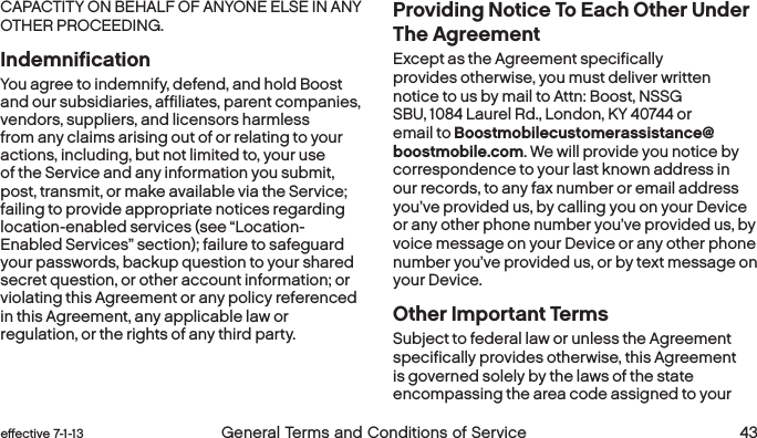  42 General Terms and Conditions of Service effective 7-1-13 eﬀective 7-1-13 General Terms and Conditions of Service 43CAPACTITY ON BEHALF OF ANYONE ELSE IN ANY OTHER PROCEEDING.IndemnificationYou agree to indemnify, defend, and hold Boost and our subsidiaries, affiliates, parent companies, vendors, suppliers, and licensors harmless from any claims arising out of or relating to your actions, including, but not limited to, your use of the Service and any information you submit, post, transmit, or make available via the Service; failing to provide appropriate notices regarding location-enabled services (see “Location-Enabled Services” section); failure to safeguard your passwords, backup question to your shared secret question, or other account information; or violating this Agreement or any policy referenced in this Agreement, any applicable law or regulation, or the rights of any third party.Providing Notice To Each Other Under The Agreement Except as the Agreement specifically provides otherwise, you must deliver written notice to us by mail to Attn: Boost, NSSG SBU, 1084 Laurel Rd., London, KY 40744 or email to Boostmobilecustomerassistance@boostmobile.com. We will provide you notice by correspondence to your last known address in our records, to any fax number or email address you’ve provided us, by calling you on your Device or any other phone number you’ve provided us, by voice message on your Device or any other phone number you’ve provided us, or by text message on your Device. Other Important TermsSubject to federal law or unless the Agreement specifically provides otherwise, this Agreement is governed solely by the laws of the state encompassing the area code assigned to your 