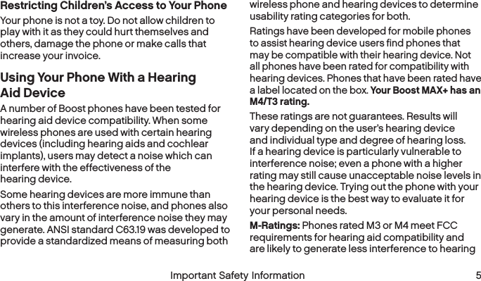  4 Important Safety Information  Important Safety Information 5Restricting Children’s Access to Your PhoneYour phone is not a toy. Do not allow children to play with it as they could hurt themselves and others, damage the phone or make calls that increase your invoice.Using Your Phone With a Hearing Aid DeviceA number of Boost phones have been tested for hearing aid device compatibility. When some wireless phones are used with certain hearing devices (including hearing aids and cochlear implants), users may detect a noise which can interfere with the effectiveness of the hearing device.Some hearing devices are more immune than others to this interference noise, and phones also vary in the amount of interference noise they may generate. ANSI standard C63.19 was developed to provide a standardized means of measuring both wireless phone and hearing devices to determine usability rating categories for both.Ratings have been developed for mobile phones to assist hearing device users find phones that may be compatible with their hearing device. Not all phones have been rated for compatibility with hearing devices. Phones that have been rated have a label located on the box. Your Boost MAX+ has an M4/T3 rating.These ratings are not guarantees. Results will vary depending on the user’s hearing device and individual type and degree of hearing loss. If a hearing device is particularly vulnerable to interference noise; even a phone with a higher rating may still cause unacceptable noise levels in the hearing device. Trying out the phone with your hearing device is the best way to evaluate it for your personal needs.M-Ratings: Phones rated M3 or M4 meet FCC requirements for hearing aid compatibility and are likely to generate less interference to hearing 
