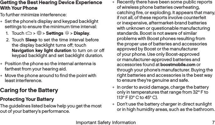  6 Important Safety Information  Important Safety Information 7Getting the Best Hearing Device Experience With Your PhoneTo further minimize interference: +Set the phone’s display and keypad backlight settings to ensure the minimum time interval:1.  Touch   &gt;   &gt; Settings  &gt; Display.2.  Touch Sleep to set the time interval before the display backlight turns oﬀ; touch Navigation key light duration to turn on or oﬀ keypad backlight and set backlight duration. +Position the phone so the internal antenna is farthest from your hearing aid. +Move the phone around to find the point with least interference.Caring for the BatteryProtecting Your BatteryThe guidelines listed below help you get the most out of your battery’s performance. +Recently there have been some public reports of wireless phone batteries overheating, catching fire, or exploding. It appears that many, if not all, of these reports involve counterfeit or inexpensive, aftermarket-brand batteries with unknown or questionable manufacturing standards. Boost is not aware of similar problems with Boost phones resulting from the proper use of batteries and accessories approved by Boost or the manufacturer of your phone. Use only Boost-approved or manufacturer-approved batteries and accessories found at boostmobile.com or through your phone’s manufacturer. Buying the right batteries and accessories is the best way to ensure they’re genuine and safe. +In order to avoid damage, charge the battery only in temperatures that range from 32° F to 113° F (0° C to 45° C). +Don’t use the battery charger in direct sunlight or in high humidity areas, such as the bathroom.