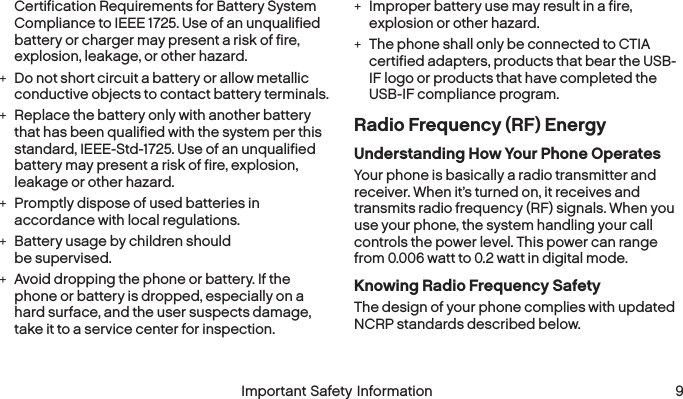  8 Important Safety Information  Important Safety Information 9Certification Requirements for Battery System Compliance to IEEE 1725. Use of an unqualified battery or charger may present a risk of fire, explosion, leakage, or other hazard. +Do not short circuit a battery or allow metallic conductive objects to contact battery terminals. +Replace the battery only with another battery that has been qualified with the system per this standard, IEEE-Std-1725. Use of an unqualified battery may present a risk of fire, explosion, leakage or other hazard. +Promptly dispose of used batteries in accordance with local regulations. +Battery usage by children should  be supervised. +Avoid dropping the phone or battery. If the phone or battery is dropped, especially on a hard surface, and the user suspects damage, take it to a service center for inspection. +Improper battery use may result in a fire, explosion or other hazard. +The phone shall only be connected to CTIA certified adapters, products that bear the USB-IF logo or products that have completed the USB-IF compliance program.Radio Frequency (RF) EnergyUnderstanding How Your Phone OperatesYour phone is basically a radio transmitter and receiver. When it’s turned on, it receives and transmits radio frequency (RF) signals. When you use your phone, the system handling your call controls the power level. This power can range from 0.006 watt to 0.2 watt in digital mode.Knowing Radio Frequency SafetyThe design of your phone complies with updated NCRP standards described below.