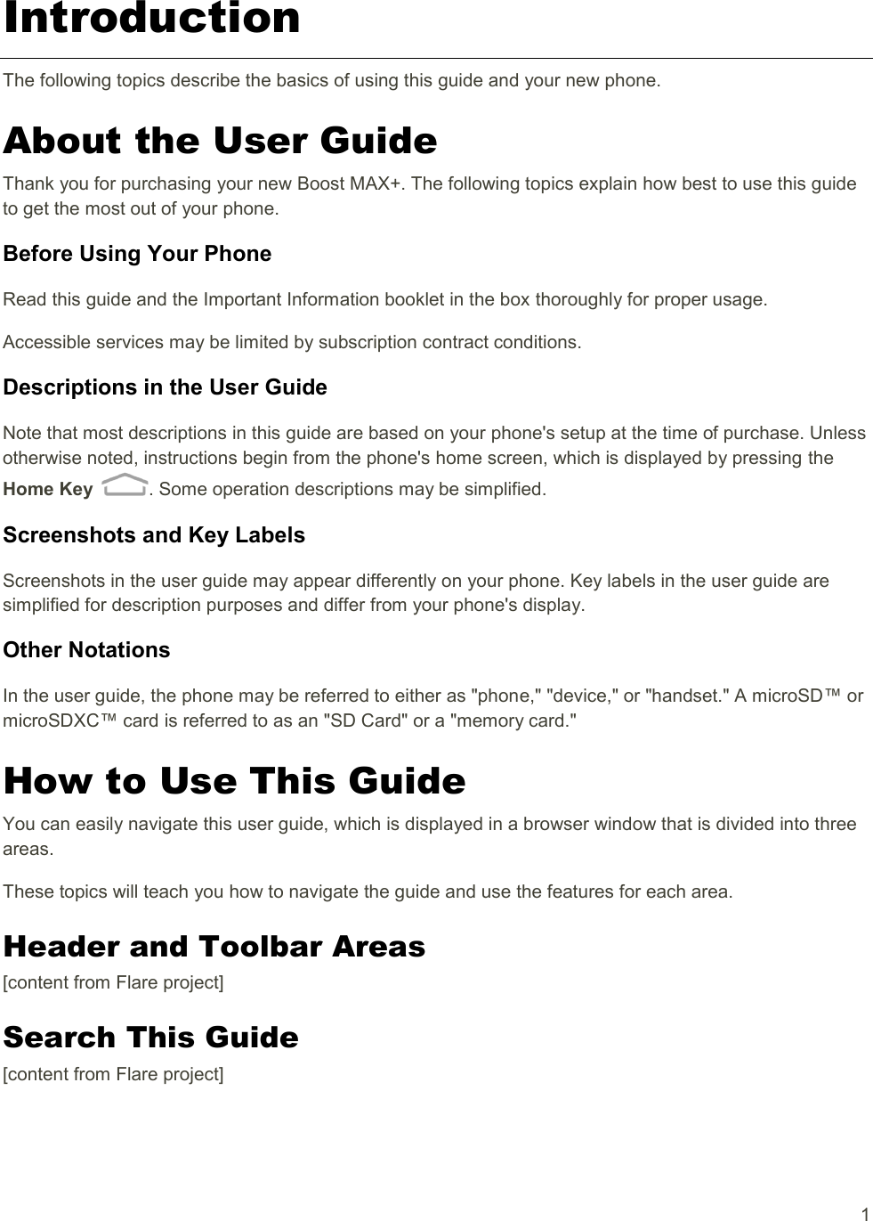   1 Introduction The following topics describe the basics of using this guide and your new phone. About the User Guide Thank you for purchasing your new Boost MAX+. The following topics explain how best to use this guide to get the most out of your phone. Before Using Your Phone Read this guide and the Important Information booklet in the box thoroughly for proper usage. Accessible services may be limited by subscription contract conditions. Descriptions in the User Guide Note that most descriptions in this guide are based on your phone&apos;s setup at the time of purchase. Unless otherwise noted, instructions begin from the phone&apos;s home screen, which is displayed by pressing the Home Key  . Some operation descriptions may be simplified. Screenshots and Key Labels Screenshots in the user guide may appear differently on your phone. Key labels in the user guide are simplified for description purposes and differ from your phone&apos;s display. Other Notations In the user guide, the phone may be referred to either as &quot;phone,&quot; &quot;device,&quot; or &quot;handset.&quot; A microSD™ or microSDXC™ card is referred to as an &quot;SD Card&quot; or a &quot;memory card.&quot; How to Use This Guide You can easily navigate this user guide, which is displayed in a browser window that is divided into three areas. These topics will teach you how to navigate the guide and use the features for each area. Header and Toolbar Areas [content from Flare project] Search This Guide [content from Flare project] 