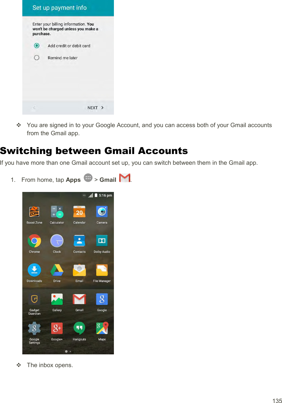  135     You are signed in to your Google Account, and you can access both of your Gmail accounts from the Gmail app. Switching between Gmail Accounts If you have more than one Gmail account set up, you can switch between them in the Gmail app. 1.  From home, tap Apps   &gt; Gmail  .     The inbox opens. 
