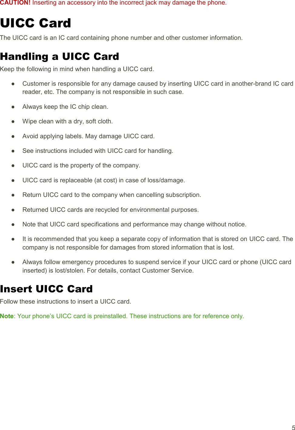   5 CAUTION! Inserting an accessory into the incorrect jack may damage the phone. UICC Card The UICC card is an IC card containing phone number and other customer information. Handling a UICC Card Keep the following in mind when handling a UICC card. ●  Customer is responsible for any damage caused by inserting UICC card in another-brand IC card reader, etc. The company is not responsible in such case. ●  Always keep the IC chip clean. ●  Wipe clean with a dry, soft cloth. ●  Avoid applying labels. May damage UICC card. ●  See instructions included with UICC card for handling. ●  UICC card is the property of the company. ●  UICC card is replaceable (at cost) in case of loss/damage. ●  Return UICC card to the company when cancelling subscription. ●  Returned UICC cards are recycled for environmental purposes. ●  Note that UICC card specifications and performance may change without notice. ●  It is recommended that you keep a separate copy of information that is stored on UICC card. The company is not responsible for damages from stored information that is lost. ●  Always follow emergency procedures to suspend service if your UICC card or phone (UICC card inserted) is lost/stolen. For details, contact Customer Service. Insert UICC Card Follow these instructions to insert a UICC card.  Note: Your phone’s UICC card is preinstalled. These instructions are for reference only. 