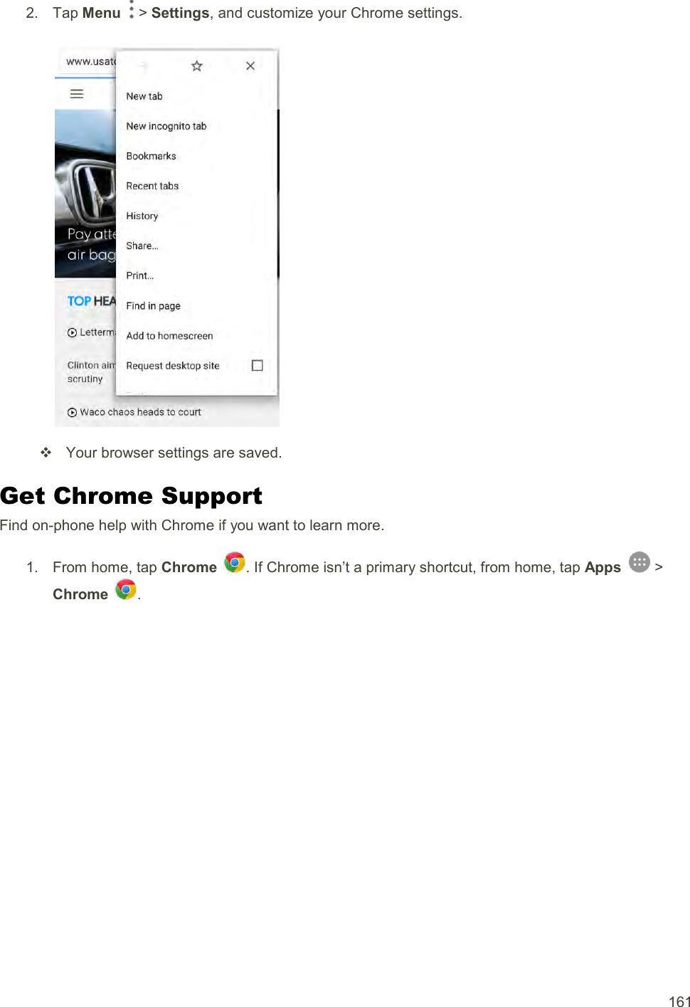  161 2.  Tap Menu   &gt; Settings, and customize your Chrome settings.     Your browser settings are saved. Get Chrome Support Find on-phone help with Chrome if you want to learn more. 1.  From home, tap Chrome  . If Chrome isn’t a primary shortcut, from home, tap Apps   &gt; Chrome  . 