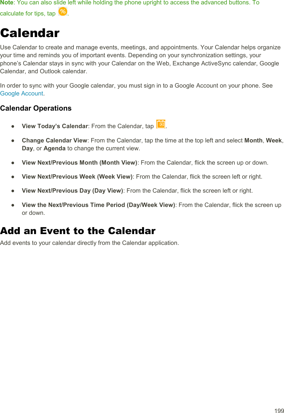  199 Note: You can also slide left while holding the phone upright to access the advanced buttons. To calculate for tips, tap  . Calendar Use Calendar to create and manage events, meetings, and appointments. Your Calendar helps organize your time and reminds you of important events. Depending on your synchronization settings, your phone’s Calendar stays in sync with your Calendar on the Web, Exchange ActiveSync calendar, Google Calendar, and Outlook calendar. In order to sync with your Google calendar, you must sign in to a Google Account on your phone. See Google Account. Calendar Operations ●  View Today’s Calendar: From the Calendar, tap  . ●  Change Calendar View: From the Calendar, tap the time at the top left and select Month, Week, Day, or Agenda to change the current view. ●  View Next/Previous Month (Month View): From the Calendar, flick the screen up or down. ●  View Next/Previous Week (Week View): From the Calendar, flick the screen left or right. ●  View Next/Previous Day (Day View): From the Calendar, flick the screen left or right. ●  View the Next/Previous Time Period (Day/Week View): From the Calendar, flick the screen up or down. Add an Event to the Calendar Add events to your calendar directly from the Calendar application. 