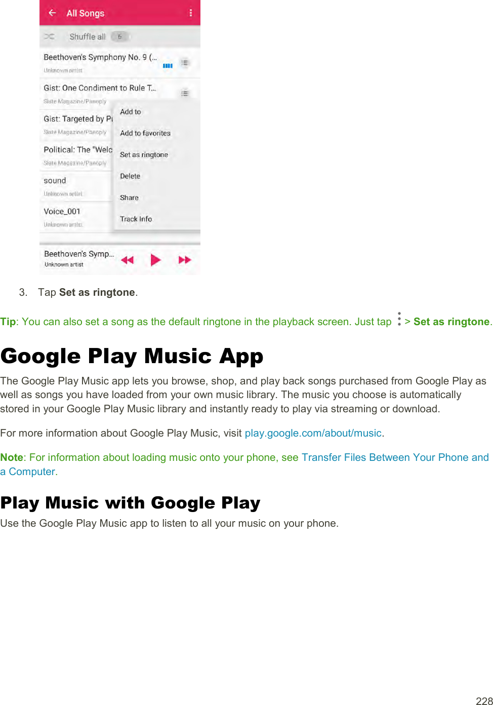  228   3.  Tap Set as ringtone. Tip: You can also set a song as the default ringtone in the playback screen. Just tap   &gt; Set as ringtone. Google Play Music App The Google Play Music app lets you browse, shop, and play back songs purchased from Google Play as well as songs you have loaded from your own music library. The music you choose is automatically stored in your Google Play Music library and instantly ready to play via streaming or download. For more information about Google Play Music, visit play.google.com/about/music. Note: For information about loading music onto your phone, see Transfer Files Between Your Phone and a Computer. Play Music with Google Play Use the Google Play Music app to listen to all your music on your phone. 