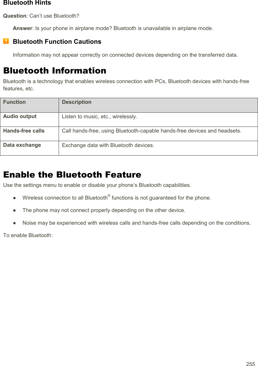  255 Bluetooth Hints Question: Can’t use Bluetooth? Answer: Is your phone in airplane mode? Bluetooth is unavailable in airplane mode.  Bluetooth Function Cautions Information may not appear correctly on connected devices depending on the transferred data. Bluetooth Information Bluetooth is a technology that enables wireless connection with PCs, Bluetooth devices with hands-free features, etc. Function Description Audio output Listen to music, etc., wirelessly. Hands-free calls Call hands-free, using Bluetooth-capable hands-free devices and headsets. Data exchange Exchange data with Bluetooth devices.  Enable the Bluetooth Feature Use the settings menu to enable or disable your phone’s Bluetooth capabilities. ●  Wireless connection to all Bluetooth® functions is not guaranteed for the phone. ●  The phone may not connect properly depending on the other device. ●  Noise may be experienced with wireless calls and hands-free calls depending on the conditions. To enable Bluetooth: 