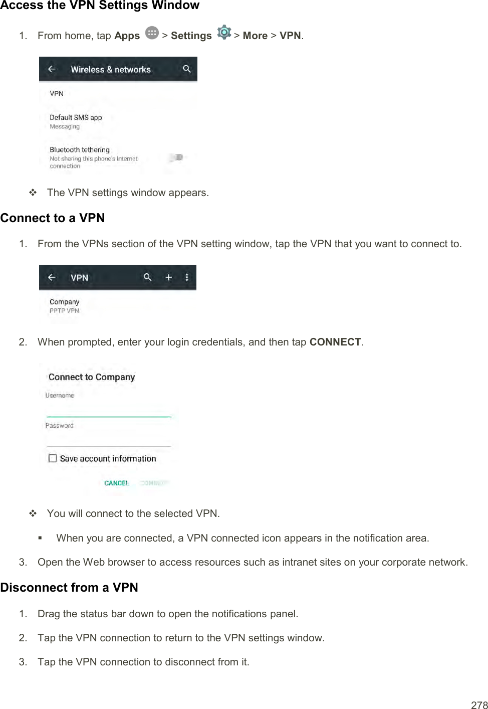  278 Access the VPN Settings Window 1.  From home, tap Apps   &gt; Settings   &gt; More &gt; VPN.     The VPN settings window appears. Connect to a VPN 1.  From the VPNs section of the VPN setting window, tap the VPN that you want to connect to.   2.  When prompted, enter your login credentials, and then tap CONNECT.      You will connect to the selected VPN.    When you are connected, a VPN connected icon appears in the notification area. 3.  Open the Web browser to access resources such as intranet sites on your corporate network. Disconnect from a VPN 1.  Drag the status bar down to open the notifications panel. 2.  Tap the VPN connection to return to the VPN settings window. 3.  Tap the VPN connection to disconnect from it.  