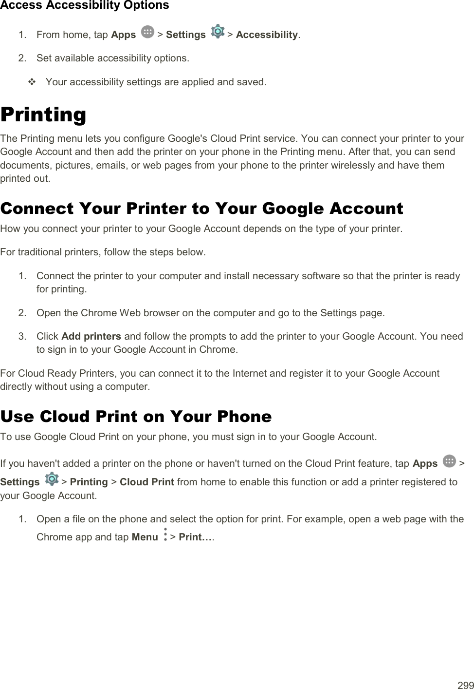  299 Access Accessibility Options 1.  From home, tap Apps   &gt; Settings   &gt; Accessibility. 2.  Set available accessibility options.   Your accessibility settings are applied and saved. Printing The Printing menu lets you configure Google&apos;s Cloud Print service. You can connect your printer to your Google Account and then add the printer on your phone in the Printing menu. After that, you can send documents, pictures, emails, or web pages from your phone to the printer wirelessly and have them printed out. Connect Your Printer to Your Google Account How you connect your printer to your Google Account depends on the type of your printer. For traditional printers, follow the steps below. 1.  Connect the printer to your computer and install necessary software so that the printer is ready for printing. 2.  Open the Chrome Web browser on the computer and go to the Settings page. 3.  Click Add printers and follow the prompts to add the printer to your Google Account. You need to sign in to your Google Account in Chrome. For Cloud Ready Printers, you can connect it to the Internet and register it to your Google Account directly without using a computer. Use Cloud Print on Your Phone To use Google Cloud Print on your phone, you must sign in to your Google Account. If you haven&apos;t added a printer on the phone or haven&apos;t turned on the Cloud Print feature, tap Apps   &gt; Settings   &gt; Printing &gt; Cloud Print from home to enable this function or add a printer registered to your Google Account. 1.  Open a file on the phone and select the option for print. For example, open a web page with the Chrome app and tap Menu   &gt; Print…. 