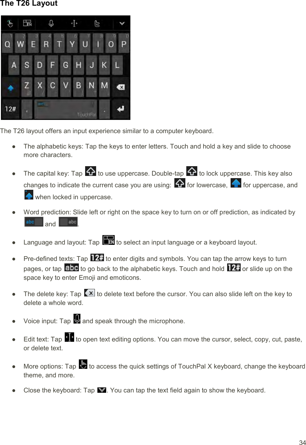  34 The T26 Layout  The T26 layout offers an input experience similar to a computer keyboard. ●  The alphabetic keys: Tap the keys to enter letters. Touch and hold a key and slide to choose more characters. ●  The capital key: Tap   to use uppercase. Double-tap   to lock uppercase. This key also changes to indicate the current case you are using:   for lowercase,   for uppercase, and  when locked in uppercase. ●  Word prediction: Slide left or right on the space key to turn on or off prediction, as indicated by  and  . ●  Language and layout: Tap   to select an input language or a keyboard layout. ●  Pre-defined texts: Tap   to enter digits and symbols. You can tap the arrow keys to turn pages, or tap   to go back to the alphabetic keys. Touch and hold   or slide up on the space key to enter Emoji and emoticons. ●  The delete key: Tap   to delete text before the cursor. You can also slide left on the key to delete a whole word. ●  Voice input: Tap   and speak through the microphone. ●  Edit text: Tap   to open text editing options. You can move the cursor, select, copy, cut, paste, or delete text. ●  More options: Tap   to access the quick settings of TouchPal X keyboard, change the keyboard theme, and more. ●  Close the keyboard: Tap  . You can tap the text field again to show the keyboard. 