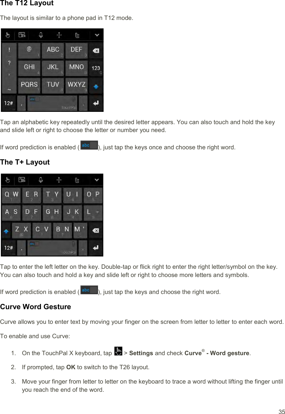  35 The T12 Layout The layout is similar to a phone pad in T12 mode.  Tap an alphabetic key repeatedly until the desired letter appears. You can also touch and hold the key and slide left or right to choose the letter or number you need. If word prediction is enabled ( ), just tap the keys once and choose the right word. The T+ Layout  Tap to enter the left letter on the key. Double-tap or flick right to enter the right letter/symbol on the key. You can also touch and hold a key and slide left or right to choose more letters and symbols. If word prediction is enabled ( ), just tap the keys and choose the right word. Curve Word Gesture Curve allows you to enter text by moving your finger on the screen from letter to letter to enter each word. To enable and use Curve: 1.  On the TouchPal X keyboard, tap   &gt; Settings and check Curve® - Word gesture. 2.  If prompted, tap OK to switch to the T26 layout. 3.  Move your finger from letter to letter on the keyboard to trace a word without lifting the finger until you reach the end of the word. 