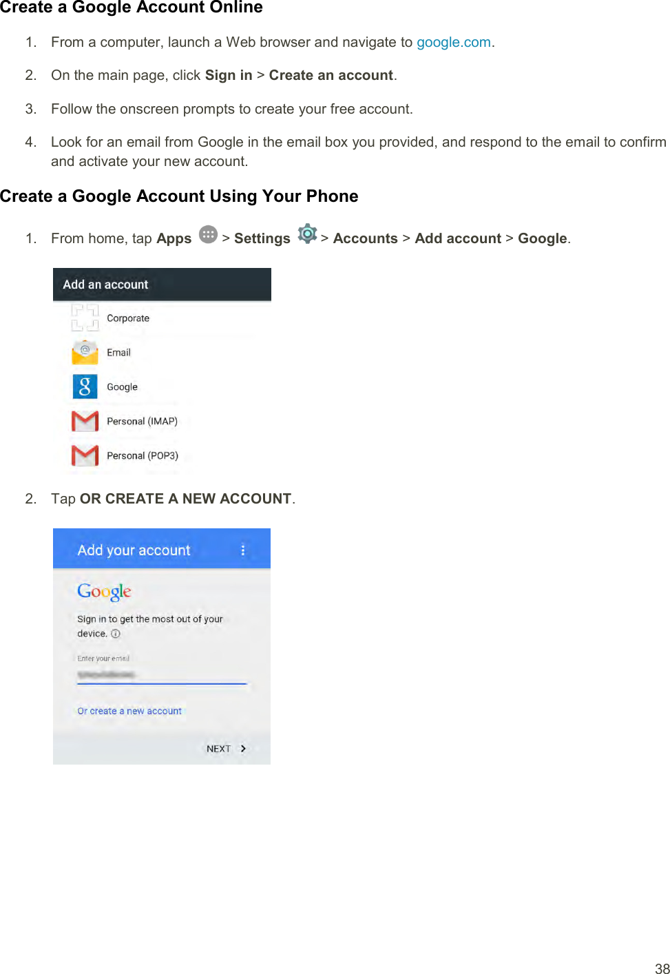  38 Create a Google Account Online 1.  From a computer, launch a Web browser and navigate to google.com. 2.  On the main page, click Sign in &gt; Create an account. 3.  Follow the onscreen prompts to create your free account. 4.  Look for an email from Google in the email box you provided, and respond to the email to confirm and activate your new account. Create a Google Account Using Your Phone 1.  From home, tap Apps   &gt; Settings   &gt; Accounts &gt; Add account &gt; Google.   2.  Tap OR CREATE A NEW ACCOUNT.   