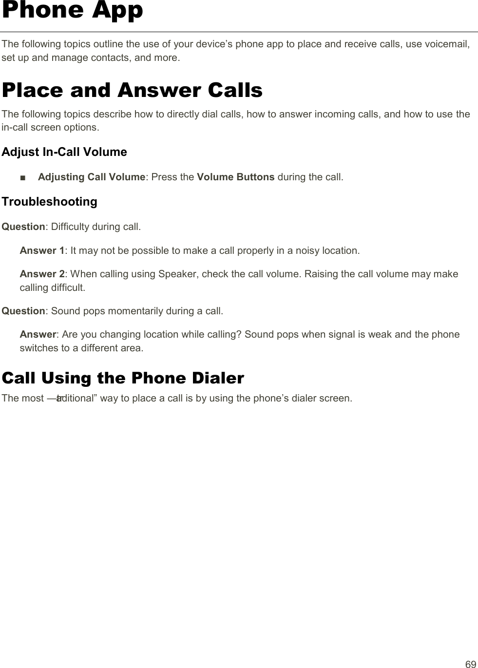  69 Phone App The following topics outline the use of your device’s phone app to place and receive calls, use voicemail, set up and manage contacts, and more. Place and Answer Calls The following topics describe how to directly dial calls, how to answer incoming calls, and how to use the in-call screen options. Adjust In-Call Volume ■  Adjusting Call Volume: Press the Volume Buttons during the call. Troubleshooting Question: Difficulty during call. Answer 1: It may not be possible to make a call properly in a noisy location. Answer 2: When calling using Speaker, check the call volume. Raising the call volume may make calling difficult. Question: Sound pops momentarily during a call. Answer: Are you changing location while calling? Sound pops when signal is weak and the phone switches to a different area. Call Using the Phone Dialer The most ―traditional‖ way to place a call is by using the phone’s dialer screen.  