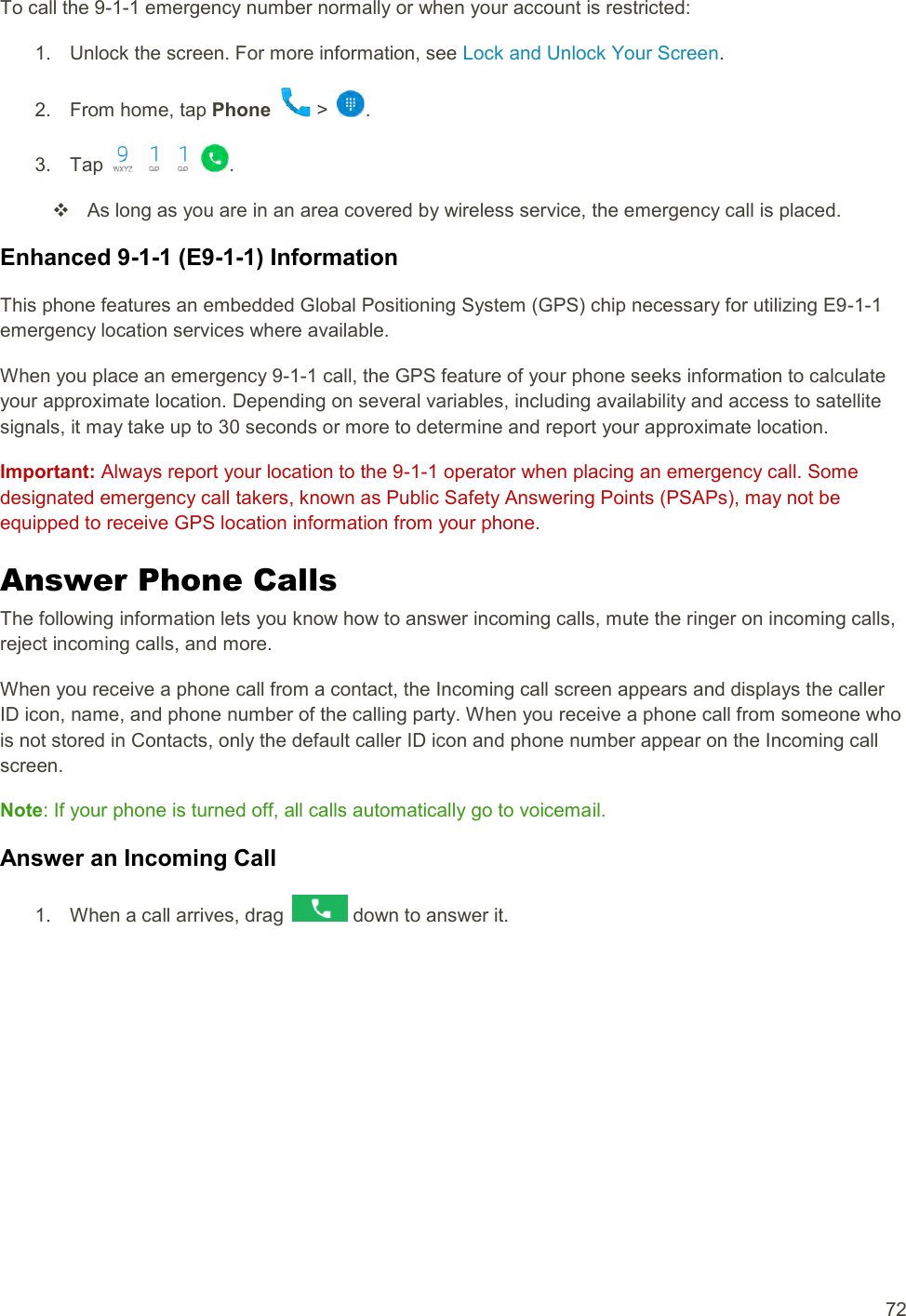  72 To call the 9-1-1 emergency number normally or when your account is restricted: 1.  Unlock the screen. For more information, see Lock and Unlock Your Screen. 2.  From home, tap Phone   &gt;  . 3.  Tap        .   As long as you are in an area covered by wireless service, the emergency call is placed. Enhanced 9-1-1 (E9-1-1) Information This phone features an embedded Global Positioning System (GPS) chip necessary for utilizing E9-1-1 emergency location services where available. When you place an emergency 9-1-1 call, the GPS feature of your phone seeks information to calculate your approximate location. Depending on several variables, including availability and access to satellite signals, it may take up to 30 seconds or more to determine and report your approximate location. Important: Always report your location to the 9-1-1 operator when placing an emergency call. Some designated emergency call takers, known as Public Safety Answering Points (PSAPs), may not be equipped to receive GPS location information from your phone. Answer Phone Calls The following information lets you know how to answer incoming calls, mute the ringer on incoming calls, reject incoming calls, and more. When you receive a phone call from a contact, the Incoming call screen appears and displays the caller ID icon, name, and phone number of the calling party. When you receive a phone call from someone who is not stored in Contacts, only the default caller ID icon and phone number appear on the Incoming call screen. Note: If your phone is turned off, all calls automatically go to voicemail. Answer an Incoming Call 1.  When a call arrives, drag   down to answer it. 