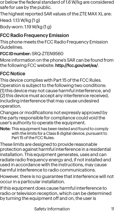  10 Safety Information  Safety Information 11or below the federal standard of 1.6 W/kg are considered safe for use by the public.The highest reported SAR values of the ZTE MAX XL are:Head: 1.13 W/kg (1 g)Body-worn: 1.19 W/kg (1 g)FCC Radio Frequency EmissionThis phone meets the FCC Radio Frequency Emission Guidelines.FCC ID number: SRQ-ZTEN9560More information on the phone’s SAR can be found from the following FCC website: http://fcc.gov/oet/ea/.FCC NoticeThis device complies with Part 15 of the FCC Rules. Operation is subject to the following two conditions: (1) this device may not cause harmful interference, and (2) this device must accept any interference received, including interference that may cause undesired operation.Changes or modiications not expressly approved by the party responsible for compliance could void the user’s authority to operate the equipment.Note: This equipment has been tested and found to comply with the limits for a Class B digital device, pursuant to Part 15 of the FCC Rules.These limits are designed to provide reasonable protection against harmful interference in a residential installation. This equipment generates, uses and can radiate radio frequency energy and, if not installed and used in accordance with the instructions, may cause harmful interference to radio communications.However, there is no guarantee that interference will not occur in a particular installation.If this equipment does cause harmful interference to radio or television reception, which can be determined by turning the equipment off and on, the user is 