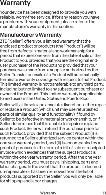   Warranty 13 12 Safety InformationWarrantyYour device has been designed to provide you with reliable, worry-free service. If for any reason you have a problem with your equipment, please refer to the manufacturer’s warranty in this section.Manufacturer’s WarrantyZTE (“Seller”) offers you a limited warranty that the enclosed product or products (the “Product”) will be free from defects in material and workmanship for a period that expires one year from the date of sale of the Product to you, provided that you are the original end-user purchaser of the Product and provided that your purchase was made from a supplier authorized by the Seller. Transfer or resale of a Product will automatically terminate warranty coverage with respect to that Product. This limited warranty is not transferable to any third party, including but not limited to any subsequent purchaser or owner of the Product. This limited warranty is applicable to end users in the United States and Puerto Rico.Seller will, at its sole and absolute discretion, either repair or replace a Product (which unit may use refurbished parts of similar quality and functionality) if found by Seller to be defective in material or workmanship, or if Seller determines that it is unable to repair or replace such Product, Seller will refund the purchase price for such Product, provided that the subject Product (i) is returned to a Seller authorized service center within the one year warranty period, and (ii) is accompanied by a proof of purchase in the form of a bill of sale or receipted invoice which evidences that the subject Product is within the one year warranty period. After the one year warranty period, you must pay all shipping, parts and labor charges. In the event that the product is deemed un-repairable or has been removed from the list of products supported by the Seller, you will only be liable for shipping and labor charges.