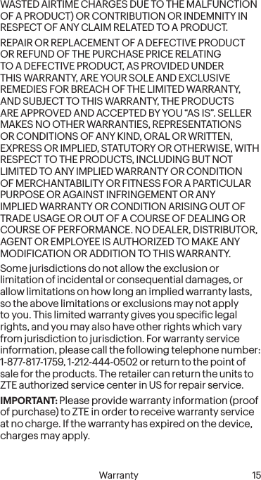  14 Warranty   Warranty 15WASTED AIRTIME CHARGES DUE TO THE MALFUNCTION OF A PRODUCT) OR CONTRIBUTION OR INDEMNITY IN RESPECT OF ANY CLAIM RELATED TO A PRODUCT.REPAIR OR REPLACEMENT OF A DEFECTIVE PRODUCT OR REFUND OF THE PURCHASE PRICE RELATING TO A DEFECTIVE PRODUCT, AS PROVIDED UNDER THIS WARRANTY, ARE YOUR SOLE AND EXCLUSIVE REMEDIES FOR BREACH OF THE LIMITED WARRANTY, AND SUBJECT TO THIS WARRANTY, THE PRODUCTS ARE APPROVED AND ACCEPTED BY YOU “AS IS”. SELLER MAKES NO OTHER WARRANTIES, REPRESENTATIONS OR CONDITIONS OF ANY KIND, ORAL OR WRITTEN, EXPRESS OR IMPLIED, STATUTORY OR OTHERWISE, WITH RESPECT TO THE PRODUCTS, INCLUDING BUT NOT LIMITED TO ANY IMPLIED WARRANTY OR CONDITION OF MERCHANTABILITY OR FITNESS FOR A PARTICULAR PURPOSE OR AGAINST INFRINGEMENT OR ANY IMPLIED WARRANTY OR CONDITION ARISING OUT OF TRADE USAGE OR OUT OF A COURSE OF DEALING OR COURSE OF PERFORMANCE. NO DEALER, DISTRIBUTOR, AGENT OR EMPLOYEE IS AUTHORIZED TO MAKE ANY MODIFICATION OR ADDITION TO THIS WARRANTY.Some jurisdictions do not allow the exclusion or limitation of incidental or consequential damages, or allow limitations on how long an implied warranty lasts, so the above limitations or exclusions may not apply to you. This limited warranty gives you speciic legal rights, and you may also have other rights which vary from jurisdiction to jurisdiction. For warranty service information, please call the following telephone number: 1-877-817-1759, 1-212-444-0502 or return to the point of sale for the products. The retailer can return the units to ZTE authorized service center in US for repair service.IMPORTANT: Please provide warranty information (proof of purchase) to ZTE in order to receive warranty service at no charge. If the warranty has expired on the device, charges may apply.