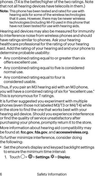  6 Safety Informationphones. (T4 is the better/higher of the two ratings. Note that not all hearing devices have telecoils in them.)Note: This phone has been tested and rated for use with hearing aids for some of the wireless technologies that it uses. However, there may be newer wireless technologies (including Wi-Fi) used in this phone that have not been tested for use with hearing aids.Hearing aid devices may also be measured for immunity to interference noise from wireless phones and should have ratings similar to phones. Ask your hearing healthcare professional for the rating of your hearing aid. Add the rating of your hearing aid and your phone to determine probable usability:•  Any combined rating equal to or greater than six offers excellent use.•  Any combined rating equal to ive is considered normal use.•  Any combined rating equal to four is  considered usable.Thus, if you pair an M3 hearing aid with an M3 phone, you will have a combined rating of six for “excellent use.” This is synonymous for T ratings.It is further suggested you experiment with multiple phones (even those not labeled M3/T3 or M4/T4) while in the store to ind the one that works best with your hearing aid device. Should you experience interference or ind the quality of service unsatisfactory after purchasing your phone, promptly return it to the store. More information about hearing aid compatibility may be found at: fcc.gov, fda.gov, and accesswireless.org.To further minimize interference, consider doing  the following:•  Set the phone’s display and keypad backlight settings to ensure the minimum time interval:1.  Touch   &gt;   &gt; Settings  &gt; Display.