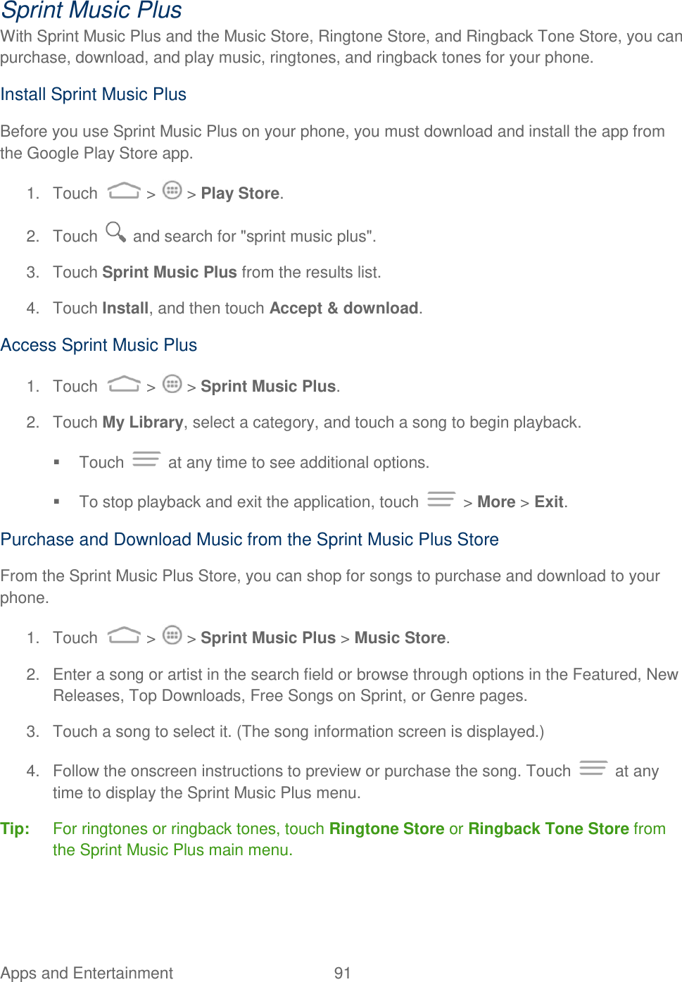 Apps and Entertainment  91   Sprint Music Plus With Sprint Music Plus and the Music Store, Ringtone Store, and Ringback Tone Store, you can purchase, download, and play music, ringtones, and ringback tones for your phone.  Install Sprint Music Plus Before you use Sprint Music Plus on your phone, you must download and install the app from the Google Play Store app. 1.  Touch   &gt;   &gt; Play Store.  2.  Touch   and search for &quot;sprint music plus&quot;.  3.  Touch Sprint Music Plus from the results list.  4.  Touch Install, and then touch Accept &amp; download.  Access Sprint Music Plus 1.  Touch   &gt;   &gt; Sprint Music Plus. 2.  Touch My Library, select a category, and touch a song to begin playback.   Touch   at any time to see additional options.   To stop playback and exit the application, touch   &gt; More &gt; Exit. Purchase and Download Music from the Sprint Music Plus Store From the Sprint Music Plus Store, you can shop for songs to purchase and download to your phone. 1.  Touch   &gt;   &gt; Sprint Music Plus &gt; Music Store. 2.  Enter a song or artist in the search field or browse through options in the Featured, New Releases, Top Downloads, Free Songs on Sprint, or Genre pages. 3.  Touch a song to select it. (The song information screen is displayed.) 4.  Follow the onscreen instructions to preview or purchase the song. Touch   at any time to display the Sprint Music Plus menu. Tip:   For ringtones or ringback tones, touch Ringtone Store or Ringback Tone Store from the Sprint Music Plus main menu. 