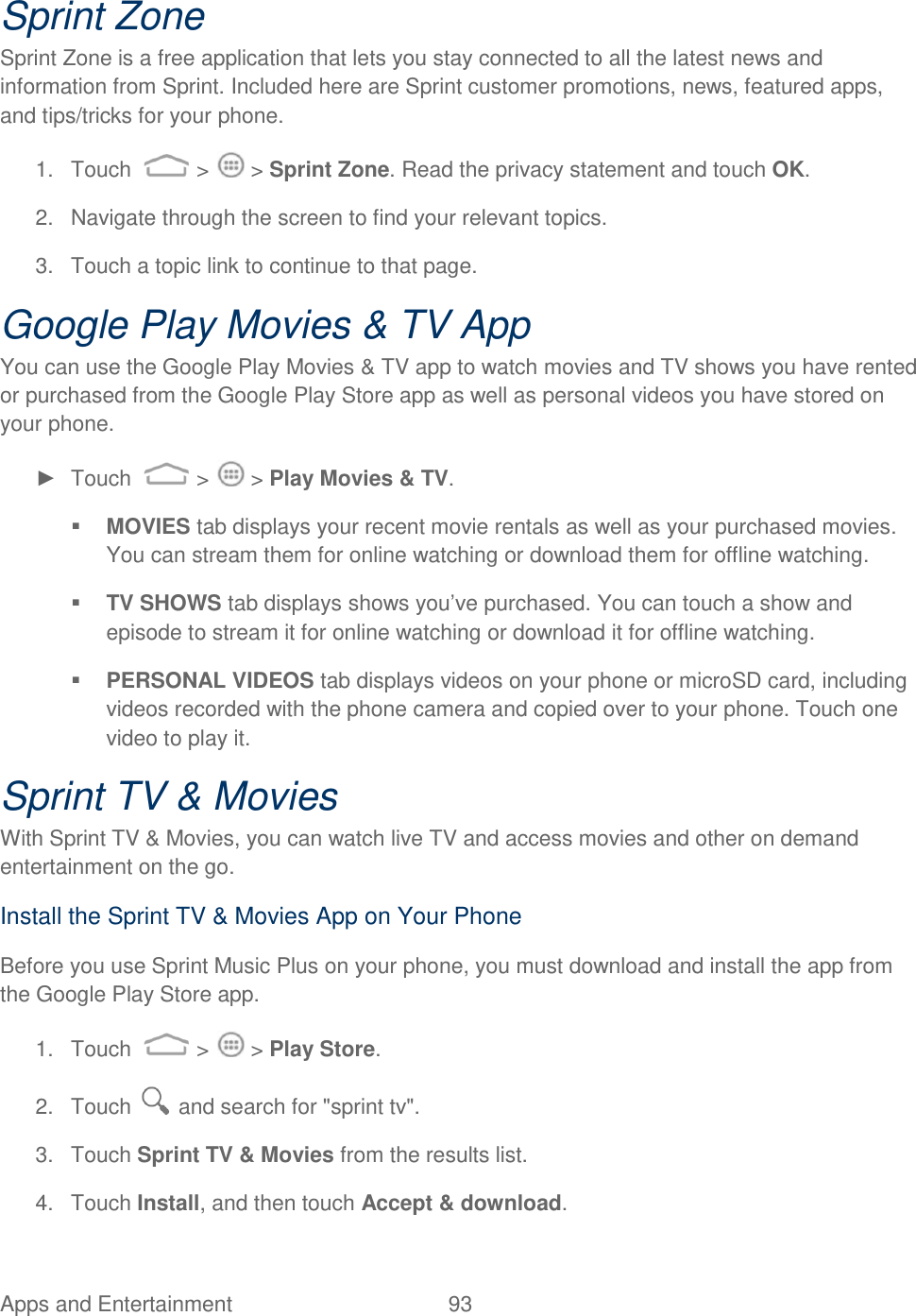 Apps and Entertainment  93   Sprint Zone Sprint Zone is a free application that lets you stay connected to all the latest news and information from Sprint. Included here are Sprint customer promotions, news, featured apps, and tips/tricks for your phone. 1.  Touch   &gt;   &gt; Sprint Zone. Read the privacy statement and touch OK. 2.  Navigate through the screen to find your relevant topics. 3.  Touch a topic link to continue to that page. Google Play Movies &amp; TV App You can use the Google Play Movies &amp; TV app to watch movies and TV shows you have rented or purchased from the Google Play Store app as well as personal videos you have stored on your phone. ►  Touch   &gt;   &gt; Play Movies &amp; TV.  MOVIES tab displays your recent movie rentals as well as your purchased movies. You can stream them for online watching or download them for offline watching.  TV SHOWS tab displays shows you‟ve purchased. You can touch a show and episode to stream it for online watching or download it for offline watching.  PERSONAL VIDEOS tab displays videos on your phone or microSD card, including videos recorded with the phone camera and copied over to your phone. Touch one video to play it. Sprint TV &amp; Movies With Sprint TV &amp; Movies, you can watch live TV and access movies and other on demand entertainment on the go. Install the Sprint TV &amp; Movies App on Your Phone Before you use Sprint Music Plus on your phone, you must download and install the app from the Google Play Store app. 1.  Touch   &gt;   &gt; Play Store. 2.  Touch   and search for &quot;sprint tv&quot;. 3.  Touch Sprint TV &amp; Movies from the results list. 4.  Touch Install, and then touch Accept &amp; download. 