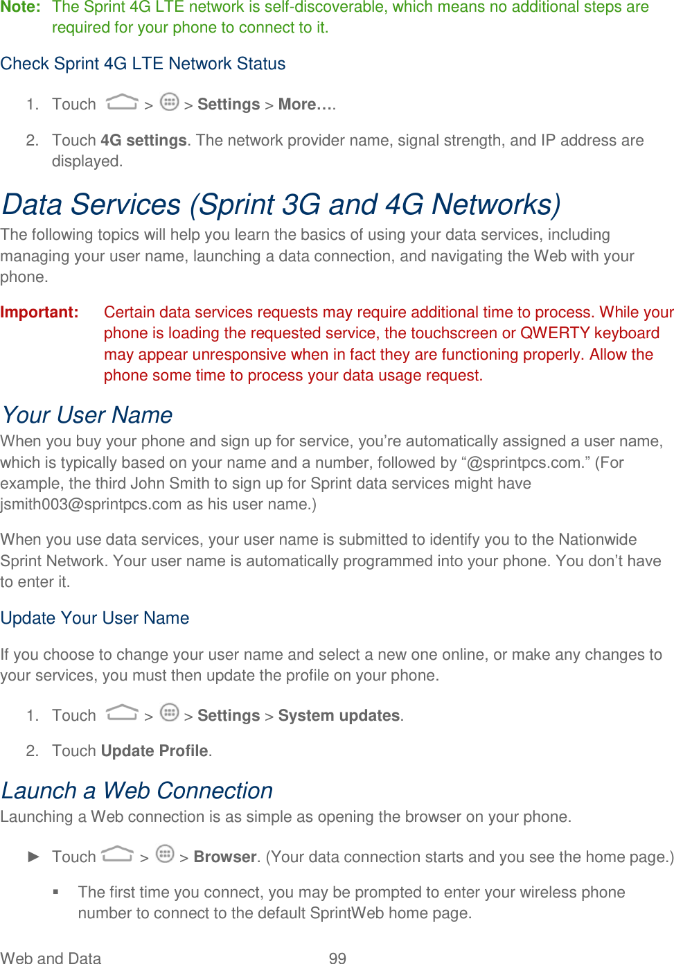 Web and Data  99   Note:  The Sprint 4G LTE network is self-discoverable, which means no additional steps are required for your phone to connect to it. Check Sprint 4G LTE Network Status 1.  Touch   &gt;   &gt; Settings &gt; More…. 2.  Touch 4G settings. The network provider name, signal strength, and IP address are displayed. Data Services (Sprint 3G and 4G Networks) The following topics will help you learn the basics of using your data services, including managing your user name, launching a data connection, and navigating the Web with your phone. Important:  Certain data services requests may require additional time to process. While your phone is loading the requested service, the touchscreen or QWERTY keyboard may appear unresponsive when in fact they are functioning properly. Allow the phone some time to process your data usage request. Your User Name When you buy your phone and sign up for service, you‟re automatically assigned a user name, which is typically based on your name and a number, followed by “@sprintpcs.com.” (For example, the third John Smith to sign up for Sprint data services might have jsmith003@sprintpcs.com as his user name.) When you use data services, your user name is submitted to identify you to the Nationwide Sprint Network. Your user name is automatically programmed into your phone. You don‟t have to enter it. Update Your User Name If you choose to change your user name and select a new one online, or make any changes to your services, you must then update the profile on your phone. 1.  Touch   &gt;   &gt; Settings &gt; System updates.  2.  Touch Update Profile. Launch a Web Connection  Launching a Web connection is as simple as opening the browser on your phone. ►  Touch  &gt;   &gt; Browser. (Your data connection starts and you see the home page.)   The first time you connect, you may be prompted to enter your wireless phone number to connect to the default SprintWeb home page. 