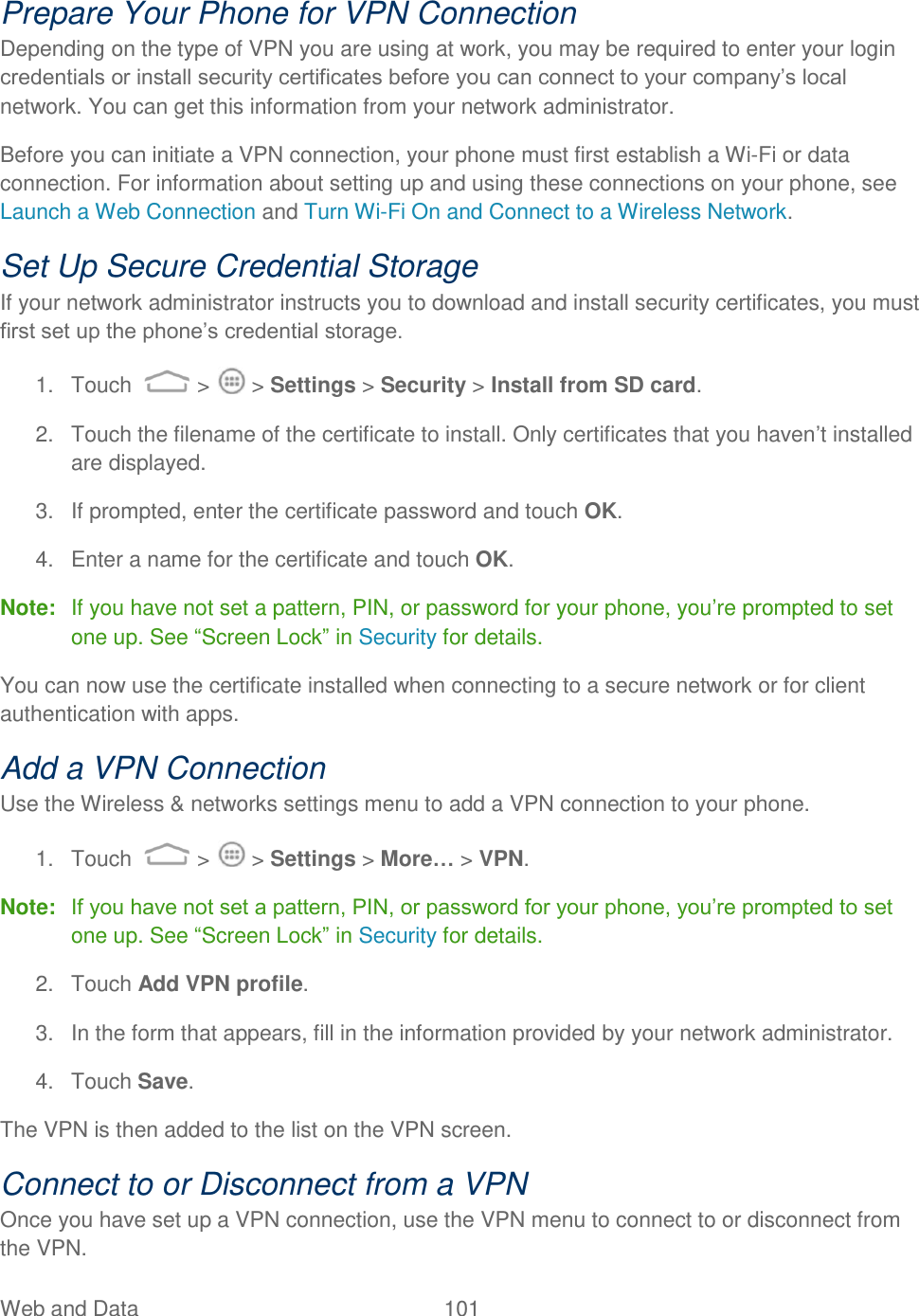 Web and Data  101   Prepare Your Phone for VPN Connection Depending on the type of VPN you are using at work, you may be required to enter your login credentials or install security certificates before you can connect to your company‟s local network. You can get this information from your network administrator. Before you can initiate a VPN connection, your phone must first establish a Wi-Fi or data connection. For information about setting up and using these connections on your phone, see Launch a Web Connection and Turn Wi-Fi On and Connect to a Wireless Network. Set Up Secure Credential Storage If your network administrator instructs you to download and install security certificates, you must first set up the phone‟s credential storage. 1.  Touch   &gt;   &gt; Settings &gt; Security &gt; Install from SD card. 2.  Touch the filename of the certificate to install. Only certificates that you haven‟t installed are displayed. 3.  If prompted, enter the certificate password and touch OK. 4.  Enter a name for the certificate and touch OK. Note:  If you have not set a pattern, PIN, or password for your phone, you‟re prompted to set one up. See “Screen Lock” in Security for details. You can now use the certificate installed when connecting to a secure network or for client authentication with apps. Add a VPN Connection Use the Wireless &amp; networks settings menu to add a VPN connection to your phone. 1.  Touch   &gt;   &gt; Settings &gt; More… &gt; VPN. Note:   If you have not set a pattern, PIN, or password for your phone, you‟re prompted to set one up. See “Screen Lock” in Security for details. 2.  Touch Add VPN profile. 3.  In the form that appears, fill in the information provided by your network administrator. 4.  Touch Save. The VPN is then added to the list on the VPN screen. Connect to or Disconnect from a VPN Once you have set up a VPN connection, use the VPN menu to connect to or disconnect from the VPN. 