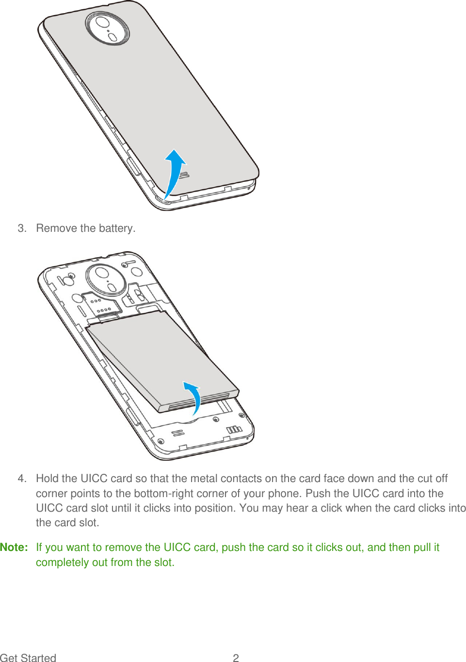 Get Started  2     3.  Remove the battery.    4.  Hold the UICC card so that the metal contacts on the card face down and the cut off corner points to the bottom-right corner of your phone. Push the UICC card into the UICC card slot until it clicks into position. You may hear a click when the card clicks into the card slot. Note:  If you want to remove the UICC card, push the card so it clicks out, and then pull it completely out from the slot.  