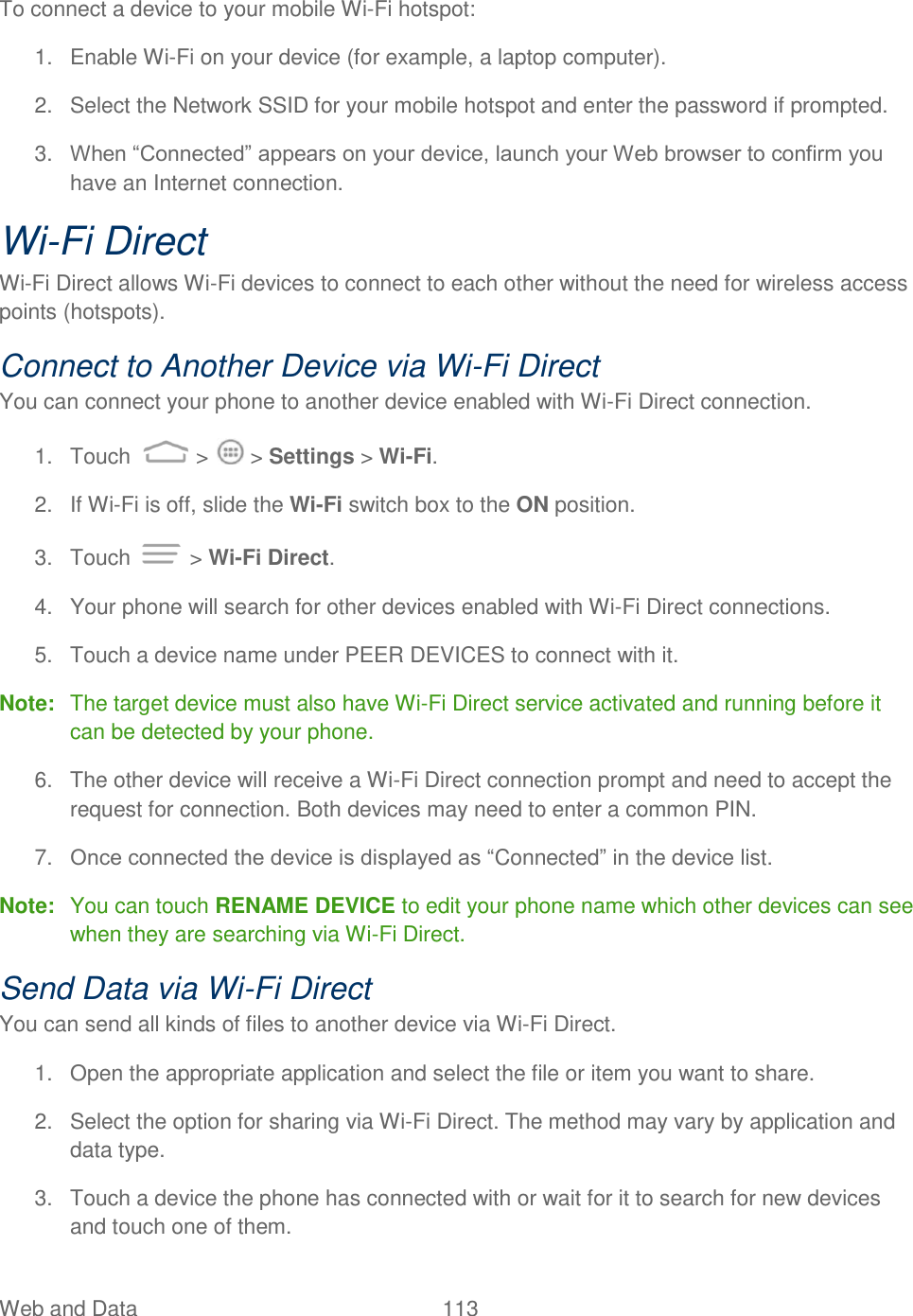 Web and Data  113   To connect a device to your mobile Wi-Fi hotspot: 1.  Enable Wi-Fi on your device (for example, a laptop computer). 2.  Select the Network SSID for your mobile hotspot and enter the password if prompted. 3. When “Connected” appears on your device, launch your Web browser to confirm you have an Internet connection. Wi-Fi Direct Wi-Fi Direct allows Wi-Fi devices to connect to each other without the need for wireless access points (hotspots). Connect to Another Device via Wi-Fi Direct You can connect your phone to another device enabled with Wi-Fi Direct connection. 1.  Touch   &gt;   &gt; Settings &gt; Wi-Fi. 2.  If Wi-Fi is off, slide the Wi-Fi switch box to the ON position. 3.  Touch   &gt; Wi-Fi Direct. 4.  Your phone will search for other devices enabled with Wi-Fi Direct connections.  5.  Touch a device name under PEER DEVICES to connect with it. Note:  The target device must also have Wi-Fi Direct service activated and running before it can be detected by your phone. 6.  The other device will receive a Wi-Fi Direct connection prompt and need to accept the request for connection. Both devices may need to enter a common PIN. 7. Once connected the device is displayed as “Connected” in the device list. Note:  You can touch RENAME DEVICE to edit your phone name which other devices can see when they are searching via Wi-Fi Direct. Send Data via Wi-Fi Direct You can send all kinds of files to another device via Wi-Fi Direct. 1.  Open the appropriate application and select the file or item you want to share. 2.  Select the option for sharing via Wi-Fi Direct. The method may vary by application and data type. 3.  Touch a device the phone has connected with or wait for it to search for new devices and touch one of them. 
