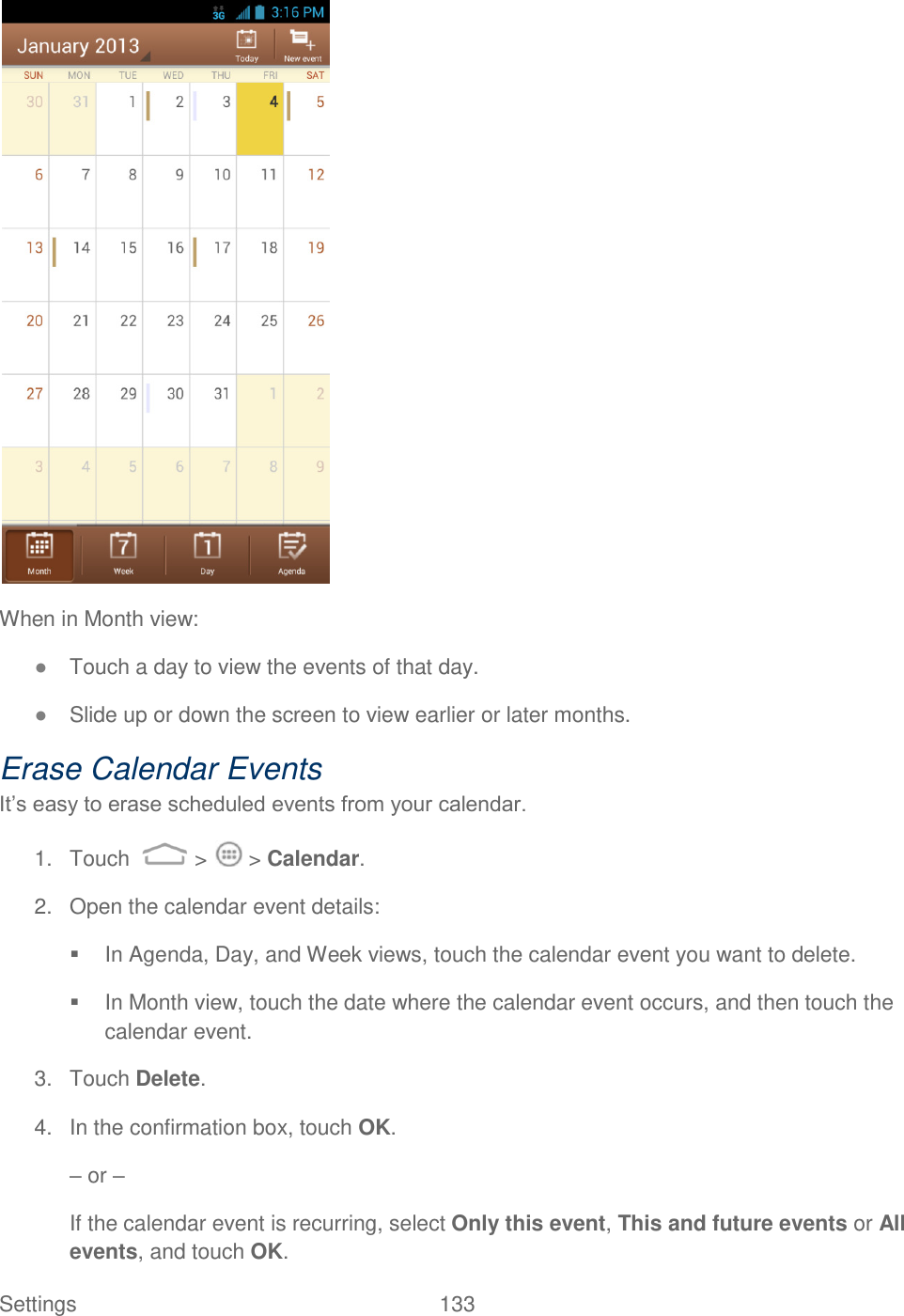 Settings    133  When in Month view: ● Touch a day to view the events of that day. ● Slide up or down the screen to view earlier or later months. Erase Calendar Events It‟s easy to erase scheduled events from your calendar. 1.  Touch   &gt;   &gt; Calendar. 2.  Open the calendar event details:   In Agenda, Day, and Week views, touch the calendar event you want to delete.   In Month view, touch the date where the calendar event occurs, and then touch the calendar event. 3.  Touch Delete.  4.  In the confirmation box, touch OK. – or – If the calendar event is recurring, select Only this event, This and future events or All events, and touch OK. 