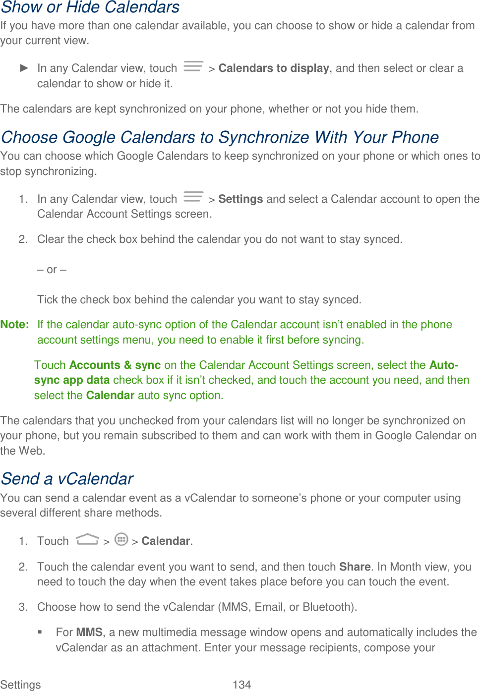 Settings    134 Show or Hide Calendars If you have more than one calendar available, you can choose to show or hide a calendar from your current view. ►  In any Calendar view, touch   &gt; Calendars to display, and then select or clear a calendar to show or hide it. The calendars are kept synchronized on your phone, whether or not you hide them. Choose Google Calendars to Synchronize With Your Phone You can choose which Google Calendars to keep synchronized on your phone or which ones to stop synchronizing. 1.  In any Calendar view, touch   &gt; Settings and select a Calendar account to open the Calendar Account Settings screen. 2.  Clear the check box behind the calendar you do not want to stay synced.  – or –  Tick the check box behind the calendar you want to stay synced. Note:  If the calendar auto-sync option of the Calendar account isn‟t enabled in the phone account settings menu, you need to enable it first before syncing.  Touch Accounts &amp; sync on the Calendar Account Settings screen, select the Auto-sync app data check box if it isn‟t checked, and touch the account you need, and then select the Calendar auto sync option. The calendars that you unchecked from your calendars list will no longer be synchronized on your phone, but you remain subscribed to them and can work with them in Google Calendar on the Web. Send a vCalendar You can send a calendar event as a vCalendar to someone‟s phone or your computer using several different share methods. 1.  Touch   &gt;   &gt; Calendar. 2.  Touch the calendar event you want to send, and then touch Share. In Month view, you need to touch the day when the event takes place before you can touch the event. 3.  Choose how to send the vCalendar (MMS, Email, or Bluetooth).   For MMS, a new multimedia message window opens and automatically includes the vCalendar as an attachment. Enter your message recipients, compose your 