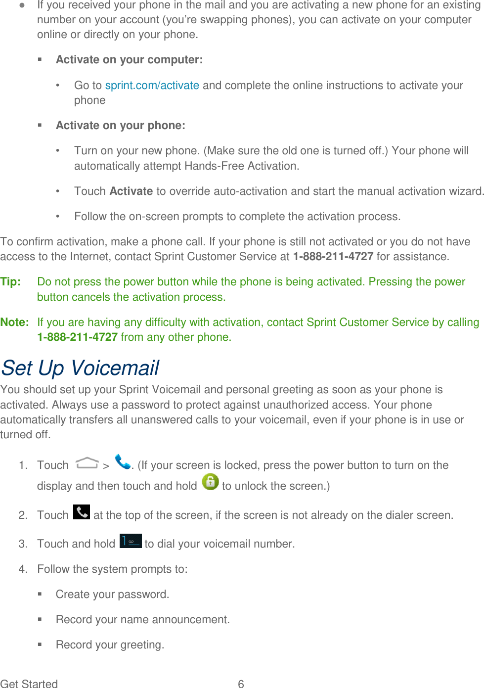 Get Started  6   ● If you received your phone in the mail and you are activating a new phone for an existing number on your account (you‟re swapping phones), you can activate on your computer online or directly on your phone.  Activate on your computer: •  Go to sprint.com/activate and complete the online instructions to activate your phone  Activate on your phone: •  Turn on your new phone. (Make sure the old one is turned off.) Your phone will automatically attempt Hands-Free Activation. •  Touch Activate to override auto-activation and start the manual activation wizard. •  Follow the on-screen prompts to complete the activation process. To confirm activation, make a phone call. If your phone is still not activated or you do not have access to the Internet, contact Sprint Customer Service at 1-888-211-4727 for assistance. Tip:   Do not press the power button while the phone is being activated. Pressing the power button cancels the activation process. Note:   If you are having any difficulty with activation, contact Sprint Customer Service by calling 1-888-211-4727 from any other phone. Set Up Voicemail You should set up your Sprint Voicemail and personal greeting as soon as your phone is activated. Always use a password to protect against unauthorized access. Your phone automatically transfers all unanswered calls to your voicemail, even if your phone is in use or turned off. 1.  Touch   &gt;  . (If your screen is locked, press the power button to turn on the display and then touch and hold   to unlock the screen.) 2.  Touch   at the top of the screen, if the screen is not already on the dialer screen. 3.  Touch and hold   to dial your voicemail number. 4.  Follow the system prompts to:   Create your password.   Record your name announcement.   Record your greeting. 