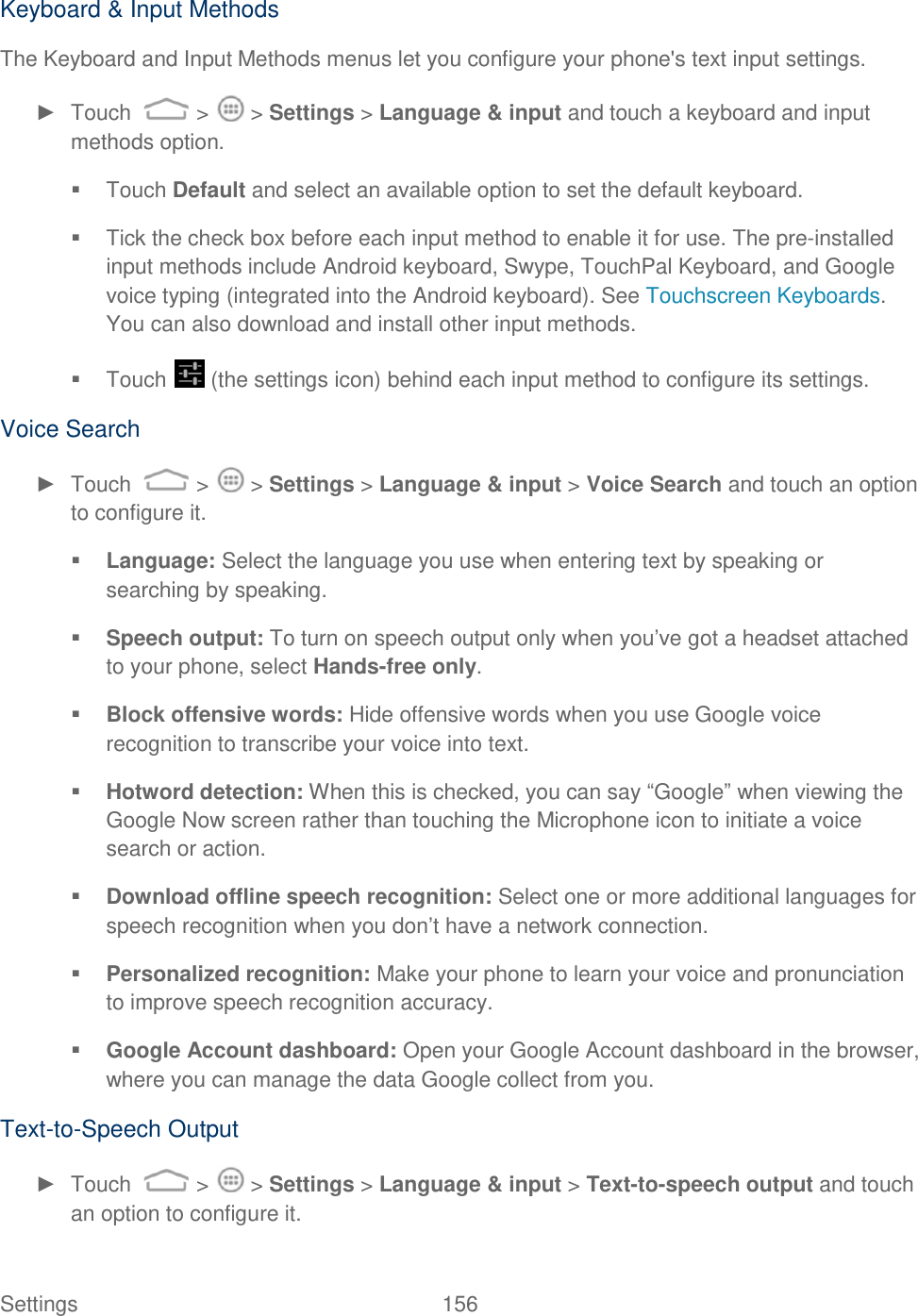 Settings    156 Keyboard &amp; Input Methods The Keyboard and Input Methods menus let you configure your phone&apos;s text input settings.  ►  Touch   &gt;   &gt; Settings &gt; Language &amp; input and touch a keyboard and input methods option.   Touch Default and select an available option to set the default keyboard.   Tick the check box before each input method to enable it for use. The pre-installed input methods include Android keyboard, Swype, TouchPal Keyboard, and Google voice typing (integrated into the Android keyboard). See Touchscreen Keyboards. You can also download and install other input methods.   Touch   (the settings icon) behind each input method to configure its settings. Voice Search ►  Touch   &gt;   &gt; Settings &gt; Language &amp; input &gt; Voice Search and touch an option to configure it.  Language: Select the language you use when entering text by speaking or searching by speaking.  Speech output: To turn on speech output only when you‟ve got a headset attached to your phone, select Hands-free only.  Block offensive words: Hide offensive words when you use Google voice recognition to transcribe your voice into text.  Hotword detection: When this is checked, you can say “Google” when viewing the Google Now screen rather than touching the Microphone icon to initiate a voice search or action.  Download offline speech recognition: Select one or more additional languages for speech recognition when you don‟t have a network connection.  Personalized recognition: Make your phone to learn your voice and pronunciation to improve speech recognition accuracy.  Google Account dashboard: Open your Google Account dashboard in the browser, where you can manage the data Google collect from you. Text-to-Speech Output ►  Touch   &gt;   &gt; Settings &gt; Language &amp; input &gt; Text-to-speech output and touch an option to configure it. 