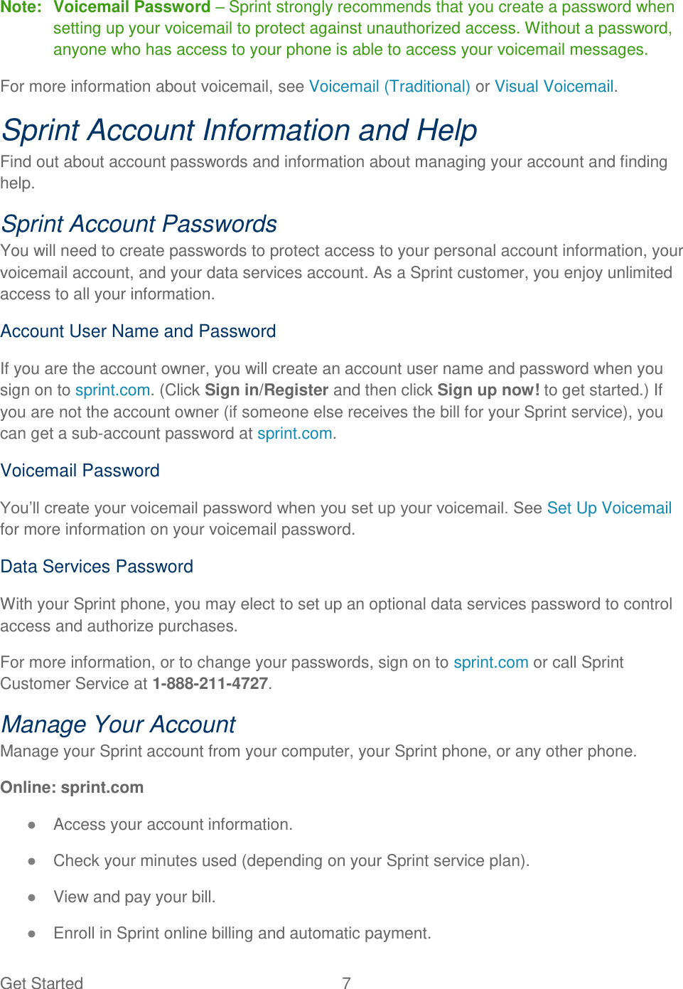 Get Started  7   Note:  Voicemail Password – Sprint strongly recommends that you create a password when setting up your voicemail to protect against unauthorized access. Without a password, anyone who has access to your phone is able to access your voicemail messages. For more information about voicemail, see Voicemail (Traditional) or Visual Voicemail. Sprint Account Information and Help Find out about account passwords and information about managing your account and finding help. Sprint Account Passwords You will need to create passwords to protect access to your personal account information, your voicemail account, and your data services account. As a Sprint customer, you enjoy unlimited access to all your information. Account User Name and Password If you are the account owner, you will create an account user name and password when you sign on to sprint.com. (Click Sign in/Register and then click Sign up now! to get started.) If you are not the account owner (if someone else receives the bill for your Sprint service), you can get a sub-account password at sprint.com. Voicemail Password You‟ll create your voicemail password when you set up your voicemail. See Set Up Voicemail for more information on your voicemail password. Data Services Password With your Sprint phone, you may elect to set up an optional data services password to control access and authorize purchases. For more information, or to change your passwords, sign on to sprint.com or call Sprint Customer Service at 1-888-211-4727. Manage Your Account Manage your Sprint account from your computer, your Sprint phone, or any other phone. Online: sprint.com ● Access your account information. ● Check your minutes used (depending on your Sprint service plan). ● View and pay your bill. ● Enroll in Sprint online billing and automatic payment. 