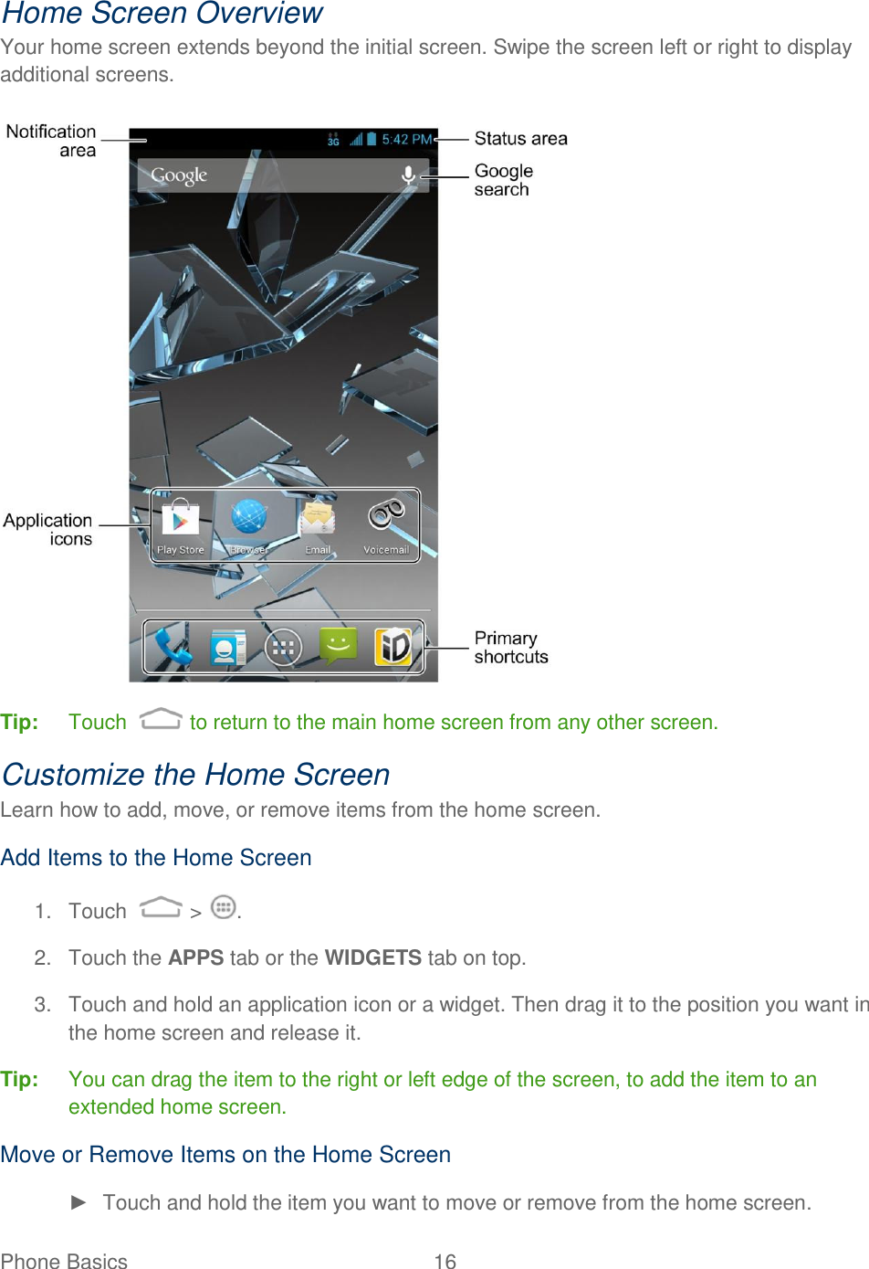 Phone Basics  16   Home Screen Overview Your home screen extends beyond the initial screen. Swipe the screen left or right to display additional screens.   Tip:  Touch   to return to the main home screen from any other screen.  Customize the Home Screen Learn how to add, move, or remove items from the home screen. Add Items to the Home Screen 1.  Touch   &gt;  . 2.  Touch the APPS tab or the WIDGETS tab on top. 3.  Touch and hold an application icon or a widget. Then drag it to the position you want in the home screen and release it. Tip:  You can drag the item to the right or left edge of the screen, to add the item to an extended home screen. Move or Remove Items on the Home Screen ►  Touch and hold the item you want to move or remove from the home screen. 