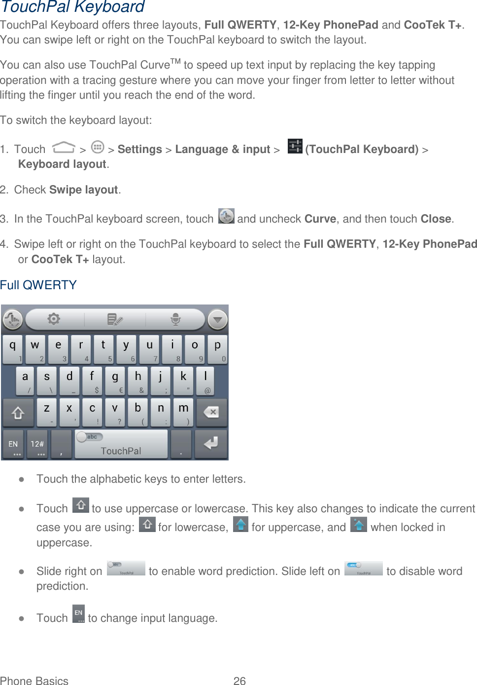 Phone Basics  26   TouchPal Keyboard TouchPal Keyboard offers three layouts, Full QWERTY, 12-Key PhonePad and CooTek T+. You can swipe left or right on the TouchPal keyboard to switch the layout.  You can also use TouchPal CurveTM to speed up text input by replacing the key tapping operation with a tracing gesture where you can move your finger from letter to letter without lifting the finger until you reach the end of the word. To switch the keyboard layout: 1.  Touch   &gt;   &gt; Settings &gt; Language &amp; input &gt;    (TouchPal Keyboard) &gt; Keyboard layout. 2.  Check Swipe layout. 3.  In the TouchPal keyboard screen, touch   and uncheck Curve, and then touch Close. 4.  Swipe left or right on the TouchPal keyboard to select the Full QWERTY, 12-Key PhonePad or CooTek T+ layout. Full QWERTY  ● Touch the alphabetic keys to enter letters. ● Touch   to use uppercase or lowercase. This key also changes to indicate the current case you are using:   for lowercase,   for uppercase, and   when locked in uppercase. ● Slide right on   to enable word prediction. Slide left on   to disable word prediction. ● Touch   to change input language. 