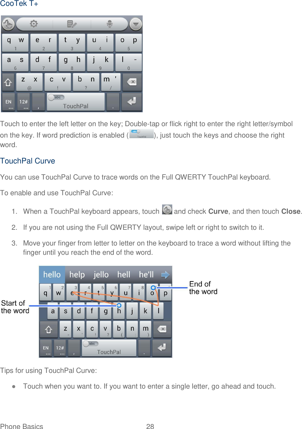 Phone Basics  28   CooTek T+  Touch to enter the left letter on the key; Double-tap or flick right to enter the right letter/symbol on the key. If word prediction is enabled ( ), just touch the keys and choose the right word. TouchPal Curve You can use TouchPal Curve to trace words on the Full QWERTY TouchPal keyboard. To enable and use TouchPal Curve: 1.  When a TouchPal keyboard appears, touch   and check Curve, and then touch Close. 2.  If you are not using the Full QWERTY layout, swipe left or right to switch to it. 3.  Move your finger from letter to letter on the keyboard to trace a word without lifting the finger until you reach the end of the word.  Tips for using TouchPal Curve: ● Touch when you want to. If you want to enter a single letter, go ahead and touch. 