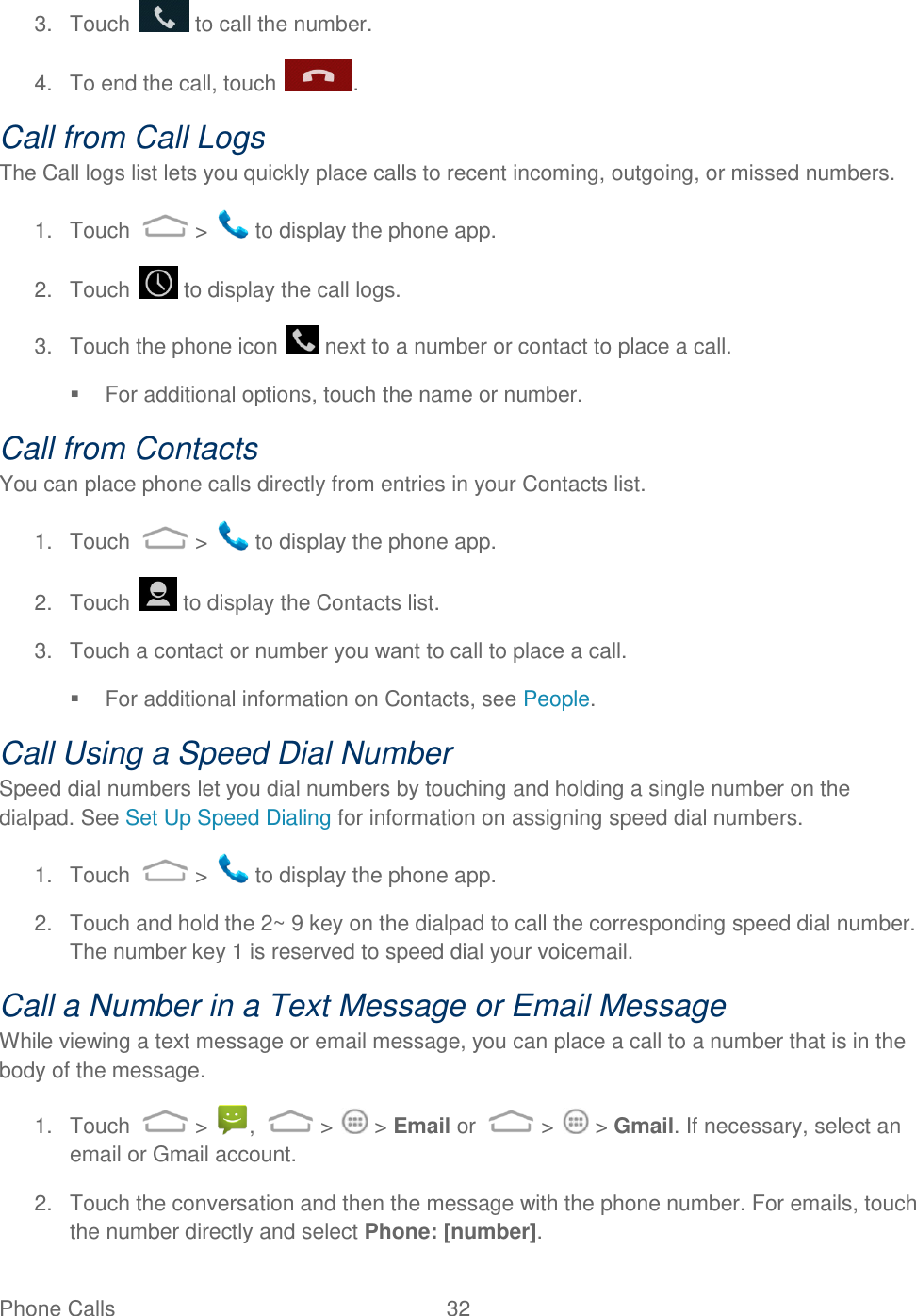 Phone Calls  32   3.  Touch   to call the number.  4.  To end the call, touch  . Call from Call Logs The Call logs list lets you quickly place calls to recent incoming, outgoing, or missed numbers. 1.  Touch   &gt;   to display the phone app. 2.  Touch   to display the call logs. 3.  Touch the phone icon   next to a number or contact to place a call.   For additional options, touch the name or number. Call from Contacts You can place phone calls directly from entries in your Contacts list. 1.  Touch   &gt;   to display the phone app. 2.  Touch   to display the Contacts list. 3.  Touch a contact or number you want to call to place a call.   For additional information on Contacts, see People. Call Using a Speed Dial Number Speed dial numbers let you dial numbers by touching and holding a single number on the dialpad. See Set Up Speed Dialing for information on assigning speed dial numbers. 1.  Touch   &gt;   to display the phone app. 2.  Touch and hold the 2~ 9 key on the dialpad to call the corresponding speed dial number. The number key 1 is reserved to speed dial your voicemail. Call a Number in a Text Message or Email Message While viewing a text message or email message, you can place a call to a number that is in the body of the message.  1.  Touch   &gt;  ,   &gt;   &gt; Email or  &gt;   &gt; Gmail. If necessary, select an email or Gmail account. 2.  Touch the conversation and then the message with the phone number. For emails, touch the number directly and select Phone: [number]. 