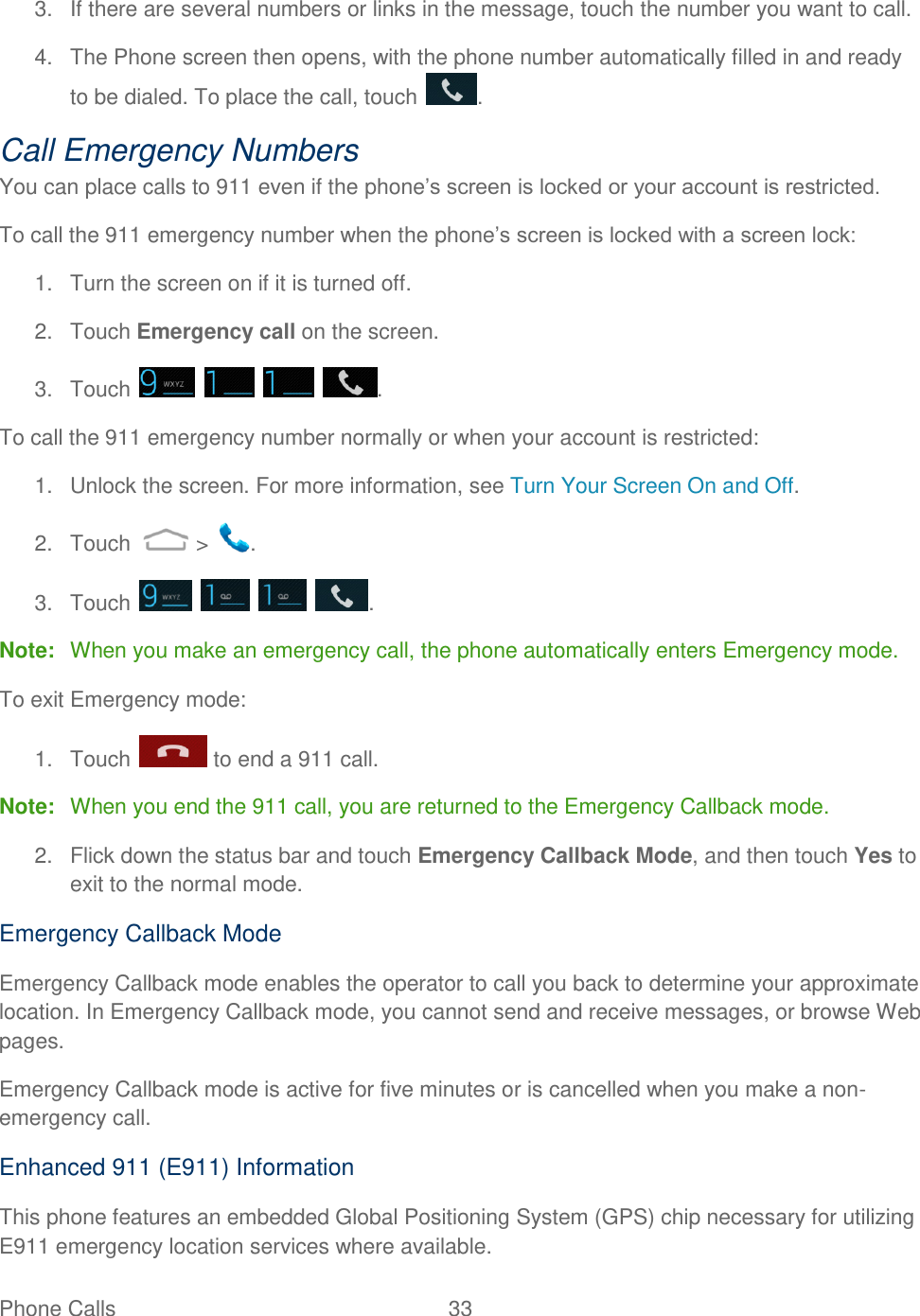 Phone Calls  33   3.  If there are several numbers or links in the message, touch the number you want to call. 4.  The Phone screen then opens, with the phone number automatically filled in and ready to be dialed. To place the call, touch  . Call Emergency Numbers You can place calls to 911 even if the phone‟s screen is locked or your account is restricted. To call the 911 emergency number when the phone‟s screen is locked with a screen lock: 1.  Turn the screen on if it is turned off. 2.  Touch Emergency call on the screen. 3.  Touch        . To call the 911 emergency number normally or when your account is restricted: 1.  Unlock the screen. For more information, see Turn Your Screen On and Off. 2.  Touch   &gt;  . 3.  Touch        . Note:  When you make an emergency call, the phone automatically enters Emergency mode. To exit Emergency mode: 1.  Touch   to end a 911 call. Note:  When you end the 911 call, you are returned to the Emergency Callback mode. 2.  Flick down the status bar and touch Emergency Callback Mode, and then touch Yes to exit to the normal mode. Emergency Callback Mode Emergency Callback mode enables the operator to call you back to determine your approximate location. In Emergency Callback mode, you cannot send and receive messages, or browse Web pages. Emergency Callback mode is active for five minutes or is cancelled when you make a non-emergency call. Enhanced 911 (E911) Information This phone features an embedded Global Positioning System (GPS) chip necessary for utilizing E911 emergency location services where available. 