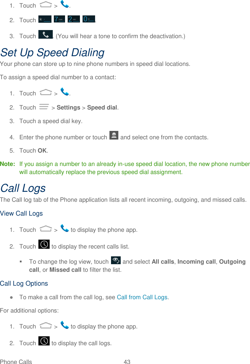 Phone Calls  43   1.  Touch   &gt;  . 2.  Touch        . 3.  Touch  . (You will hear a tone to confirm the deactivation.) Set Up Speed Dialing Your phone can store up to nine phone numbers in speed dial locations. To assign a speed dial number to a contact: 1.  Touch   &gt;  . 2.  Touch   &gt; Settings &gt; Speed dial. 3.  Touch a speed dial key. 4.  Enter the phone number or touch   and select one from the contacts. 5.  Touch OK. Note:  If you assign a number to an already in-use speed dial location, the new phone number will automatically replace the previous speed dial assignment.  Call Logs The Call log tab of the Phone application lists all recent incoming, outgoing, and missed calls. View Call Logs 1.  Touch   &gt;   to display the phone app. 2.  Touch   to display the recent calls list.   To change the log view, touch   and select All calls, Incoming call, Outgoing call, or Missed call to filter the list. Call Log Options ● To make a call from the call log, see Call from Call Logs. For additional options: 1.  Touch   &gt;   to display the phone app. 2.  Touch   to display the call logs. 