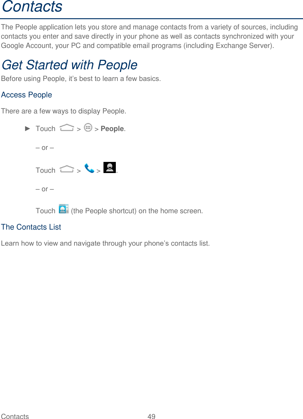 Contacts  49   Contacts The People application lets you store and manage contacts from a variety of sources, including contacts you enter and save directly in your phone as well as contacts synchronized with your Google Account, your PC and compatible email programs (including Exchange Server). Get Started with People Before using People, it‟s best to learn a few basics. Access People There are a few ways to display People. ►  Touch   &gt;   &gt; People.  – or –   Touch   &gt;   &gt;  .  – or –  Touch   (the People shortcut) on the home screen. The Contacts List Learn how to view and navigate through your phone‟s contacts list. 